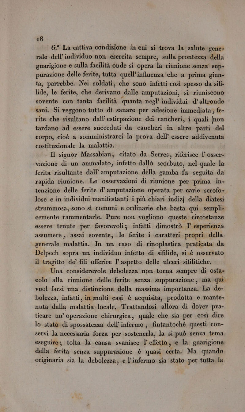 6.° La cattiva condizione in cui si trova la. salute gene- rale dell’ individuo non esercita sempre, sulla prontezza della guarigione e sulla facilità onde si opera la riunione senza’ sup- purazione delle ferite, tutta quell’influenza che a prima giun- ta, parrebbe. Nei soldati, che sono infetti così spesso da sifi- lide, le ferite, che derivano dalle amputazioni, si riuniscono sovente con tanta facilità ‘quanta negl’ individui d’ altronde sani. Si veggono tutto dì sanare per adesione immediata, fe- rite che risultano dall’ estirpazione dei cancheri, i quali (non tardano ad essere succeduti da cancheri in altre parti del corpo, cioè a somministrarci la prova Nelli essere addivenuta costituzionale la malattia. - Il signor Massabiau, citato da Serres, bifitiso 1’ osser- vazione di un ammalato, infetto dallò scorbuto, nel quale la ferita risultante dall’ amputazione della gamba fu seguita da | rapida riunione. Le osservazioni di riunione per ‘prima in- tenzione delle ferite d’ amputazione operata per carie scrofo- lose e in individui manifestanti i più chiari indizj della diatesi strummosa, sono sì comuni e ordinarie che basta qui sempli- cemente rammentarle. Pure non vogliono queste. circostanze essere tenute per favorevoli; infatti dimostrò 1’ esperienza assumere , assai sovente, le ferite i caratteri. propri della generale malattia. In un caso di rinoplastica praticata da Delpech sopra un individuo infetto di sifilide, si.è osservato il tragitto de’ fili offerire l’ aspetto delle ulceri sifilitiche, Una considerevole debolezza non torna sempre di osta» colo alla riunione delle ferite senza suppurazione, ma qui. vuol farsi una distinzione della massima importanza. La de- bolezzà, infatti, in molti casi è acquisita, prodotta e mante. nuta dalla malattia-locale, Trattandosi allora di dover pra- ticare un’ operazione chirurgica, quale che sia per così dire lo stato di spossatezza dell’ infermo, fintantochè questi con- servi la necessaria forza per sostenerla, la si può senza tema eseguire; tolta la. causa. svanisce l’effetto, e la guarigione della ferita senza suppurazione è quasi certa. Ma quando originaria sia la debolezza, e l’infermo sia stato. per tutta la