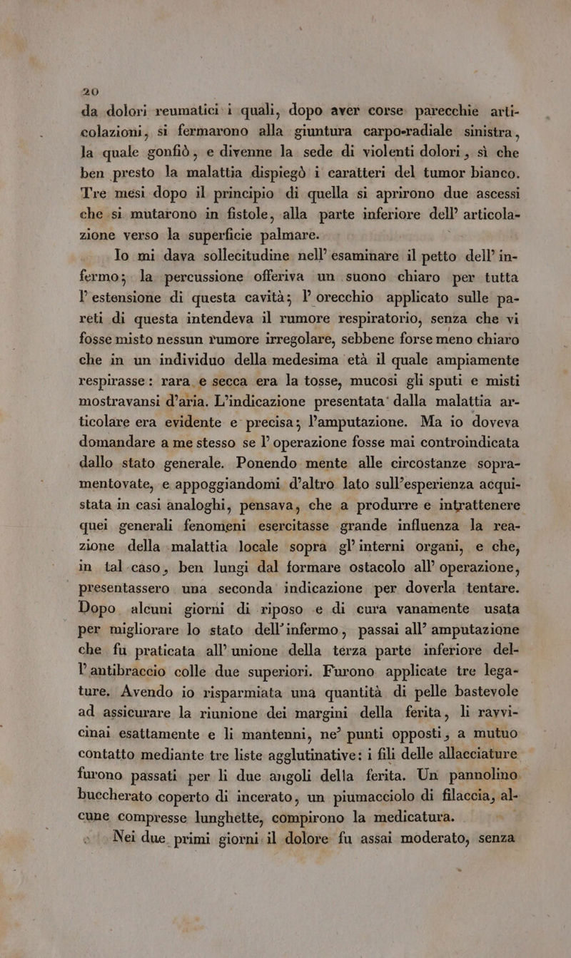 da dolori reumatici:i quali, dopo aver corse. parecchie arti- colazioni, si fermarono alla giuntura carpo-radiale sinistra, la quale gonfiò, e divenne la sede di violenti dolori, sì che ben presto la malattia dispiegò i caratteri del tumor bianco. Tre mesi dopo il principio di quella si aprirono due ascessi che sì mutarono in fistole, alla parte inferiore dell’ articola» zione verso la superficie palmare. i Io mi dava sollecitudine nell’ esaminare il petto dell’ in- fermo; la. percussione offeriva un suono chiaro per tutta l estensione di questa cavità; 1° orecchio applicato sulle pa- reti di questa intendeva il rumore respiratorio, senza che vi fosse misto nessun rumore irregolare, sebbene forse meno chiaro che in un individuo della medesima età il quale ampiamente respirasse: rara_e secca era la tosse, mucosi gli sputi e misti mostravansi d’aria. L'indicazione presentata‘ dalla malattia ar- ticolare era evidente e precisa; l’amputazione. Ma io doveva domandare a me stesso se l’ operazione fosse mai controindicata dallo stato generale. Ponendo mente alle circostanze sopra- mentovate, e appoggiandomi. d’altro lato sull’esperienza acqui- stata in casi analoghi, pensava, che a produrre e intrattenere quei generali fenomeni esercitasse grande influenza la rea- zione della malattia locale sopra gl’interni organi, e che, in tal.caso, ben lungi dal formare ostacolo all’ operazione, presentassero. una seconda indicazione per doverla tentare. Dopo alcuni giorni di riposo «e di cura vanamente usata per migliorare lo stato dell’infermo, passai all’ amputazione che fu praticata all’ unione della terza parte inferiore. del- lantibraccio colle due superiori. Furono applicate tre lega- ture. Avendo io risparmiata una quantità di pelle bastevole ad assicurare la riunione dei margini della ferita, li rayvi- cinai esattamente e li mantenni, ne’ punti opposti; a mutuo contatto mediante tre liste agglutinative: i fili delle allacciature furono passati per li due angoli della ferita, Un pannolino. buccherato coperto di incerato, un piumacciolo di filaccia, al cune compresse lunghette, compirono la medicatura. Nei due primi giorni. il dolore fu assai moderato, senza