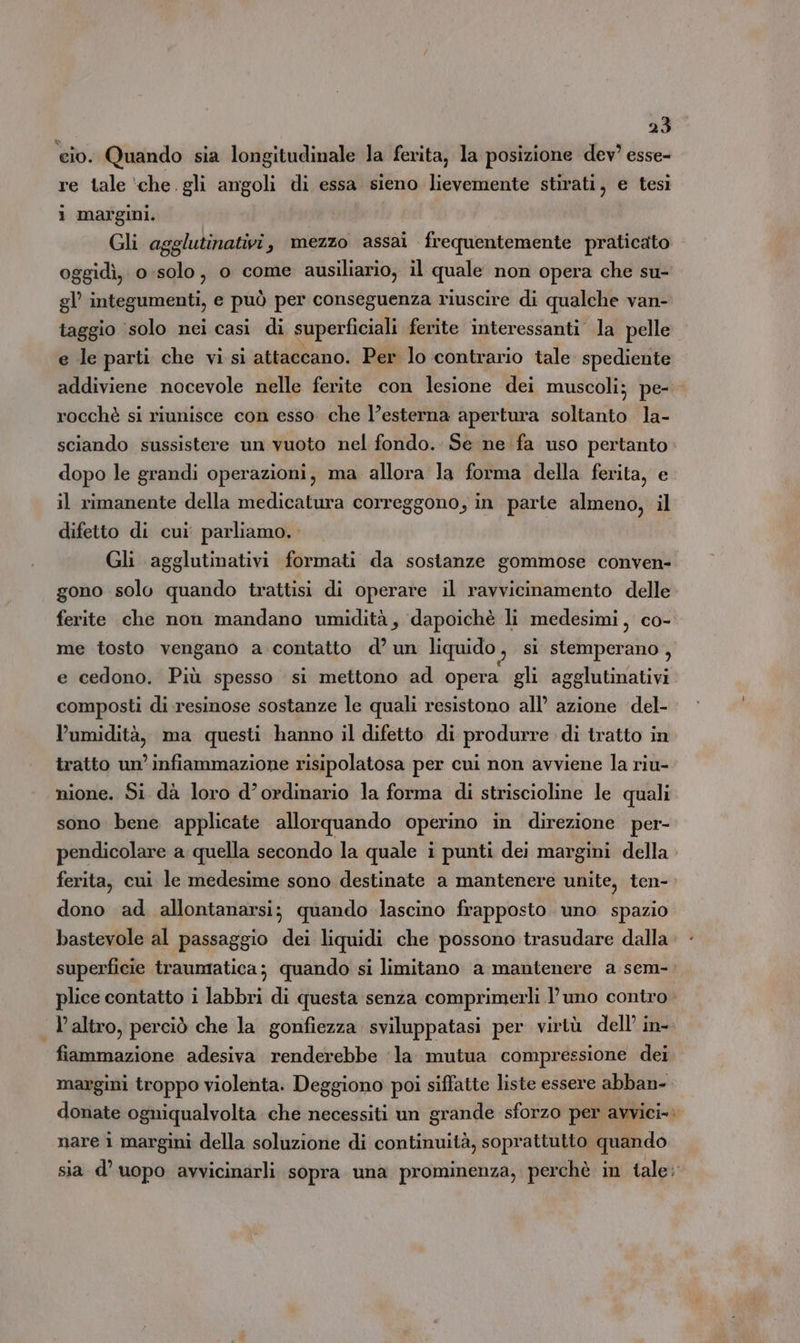 cio. Quando sia longitudinale la ferita, la posizione dev esse- re tale ‘che gli angoli di essa sieno lievemente stirati, e tesi i margini. | Gli agglutinativi, mezzo assai frequentemente praticato oggidì, o .solo, o come ausiliario, il quale non opera che su- gl’ integumenti, e può per conseguenza riuscire di qualche van- taggio ‘solo nei casi di superficiali ferite interessanti la pelle e le parti che vi si attaccano. Per lo contrario tale spediente addiviene nocevole nelle ferite con lesione dei muscoli; pe- rocchè si riunisce con esso. che l'esterna apertura sile la- sciando sussistere un vuoto nel fondo. Se ne fa uso pertanto dopo le grandi operazioni, ma allora la forma della ferita, e il rimanente della medicatura correggono, in parte almeno, il difetto di cui parliamo. Gli agglutinativi formati da sostanze gommose conven- gono solo quando trattisi di operare il ravvicinamento delle me tosto vengano a contatto d’ un liquido , si stemperano, e cedono. Più spesso si mettono ad opera gli agglutinativi composti di resinose sostanze le quali resistono all’ azione del- l'umidità, ma questi hanno il difetto di produrre di tratto in tratto un’infiammazione risipolatosa per cui non avviene la riu- nione. Si dà loro d’ordinario la forma di striscioline le quali sono bene applicate allorquando operino in direzione per- pendicolare a quella secondo la quale i punti dei margini della ferita, cui le medesime sono destinate a mantenere unite, ten- dono ad allontanarsi; quando lascino frapposto uno spazio bastevole al passaggio dei liquidi che possono trasudare dalla superficie traumatica; quando si limitano a mantenere a sem- plice contatto i labbri di questa senza comprimerli l'uno contro fiammazione adesiva renderebbe ‘la mutua compressione dei nare i margini della soluzione di continuità, soprattutto quando »