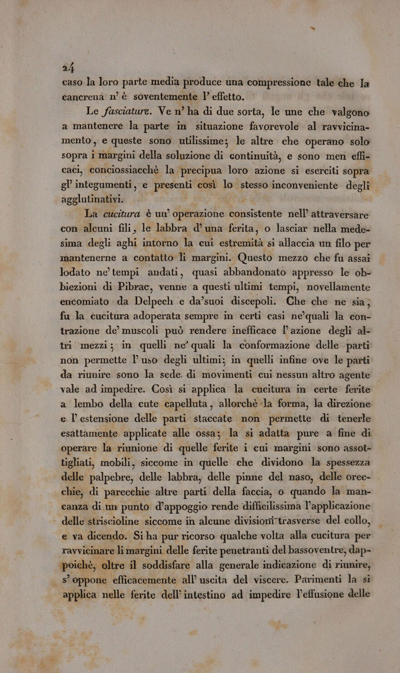 caso la loro parte media produce una compressione tale che Ia cancrenà n’ è soventemente l’ effetto. Le fasciature. Ve n° ha di due sorta, le une che valgono a mantenere la parte in situazione favorevole al ravvicina- mento, e queste sono utilissime; le altre che operano solo sopra i margini della soluzione di continuità, e sono men effi- caci, conciossiaechè la precipua loro azione si eserciti sopra gl integumenti, e presenti così lo stesso inconveniente degli agglutinativi. PO, La cucitura è un’ operazione consistente nell’ attraversare con alcuni fili, le labbra d'una ferita, o lasciar nella mede- sima degli aghi intorno la cui estremità si allaccia un filo per mantenerne a contatto li margini. Questo mezzo che fu assai lodato ne’ tempi andati, quasi abbandonato appresso le ob- biezioni di Pibrac, venne a questi ultimi tempi, novellamente encomiato da Delpech e da’suoi discepoli. Che che ne sia; fu la cucitura adoperata sempre in certi casi ne’quali la con- trazione de’ muscoli può rendere inefficace l’azione degli al- tri mezzi; in quelli ne’ quali la conformazione delle parti non permette l uso degli ultimi; in quelli infine ove le parti da riunire sono la sede. di movimenti cui nessun altro agente vale ad impedire. Così si applica la cucitura in certe ferite a lembo della cute capelluta, allorchè -la forma, la direzione e l'estensione delle parti staccate non permette di tenerle esattamente applicate alle ossa; la si adatta pure a fine di operare la riunione di quelle ferite i cui margini sono assot- tigliati, mobili, siccome in quelle che dividono la spessezza delle palpebre, delle labbra, delle pinne del naso, delle oree- chie, di parecchie altre parti della faccia, o quando la man- canza di un punto d’appoggio rende difficilissima l’applicazione delle striscioline siccome in alcune divisioni trasverse del collo, e va dicendo. Si ha pur ricorso qualche volta alla cucitura per ravvicinare li margini delle ferite penetranti del bassoventre; dap- poiehè, oltre il soddisfare alla generale indicazione di riunire, s’ oppone efficacemente all’ uscita del viscere. Parimenti la si | applica nelle ferite dell’ intestino ad impedire l’effusione delle