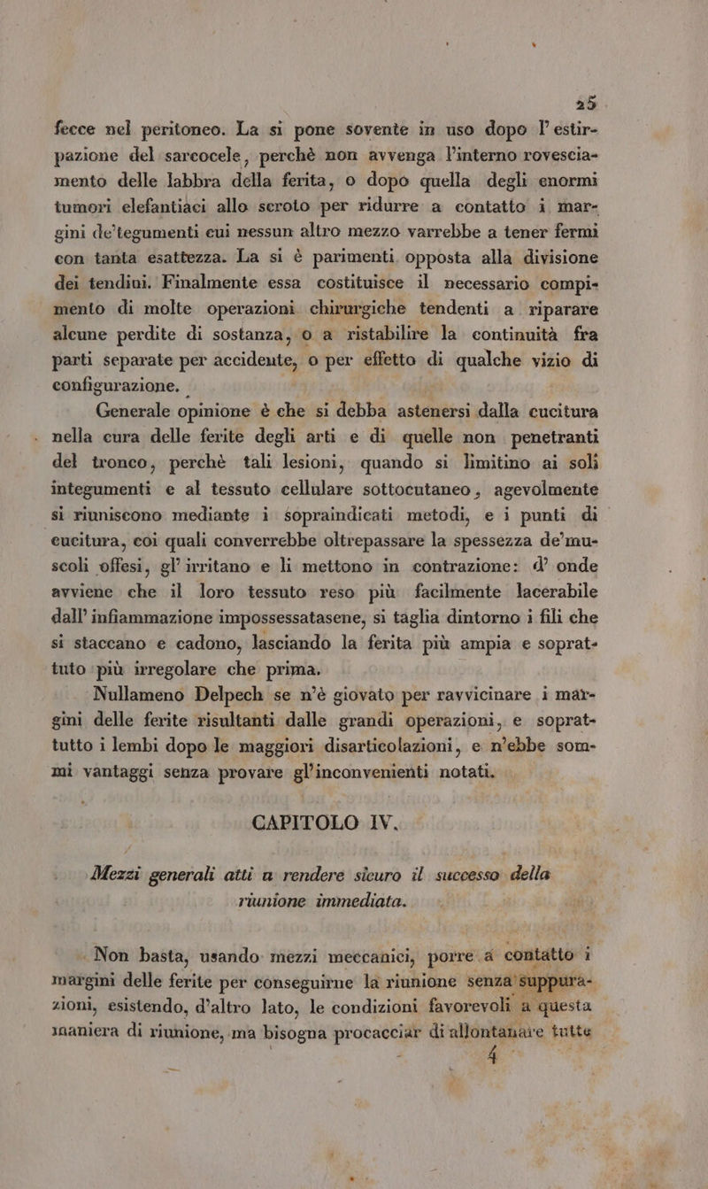 fecce nel peritoneo. La si pone sovente in uso dopo l estir- pazione del sarcocele, perchè non avvenga l’interno rovescia- mento delle labbra della ferita, 0 dopo quella degli enormi tumori elefantiaci allo seroto per ridurre a contatto i mar- gini de'tegumenti eui nessun altro mezzo varrebbe a tener fermi con tanta esattezza. La si è parimenti, opposta alla divisione dei tendini. Finalmente essa costituisce il necessario compi- mento di molte operazioni. chirurgiche tendenti a. riparare alcune perdite di sostanza, 0 a ristabilire la. continuità fra parti separate per accidente, 0 per effetto di qualche vizio di configurazione. Generale opinione è che si debba astenersi dalla cucitura nella cura delle ferite degli arti e di quelle non penetranti del tronco, perchè tali lesioni, quando si limitino ai soli integumenti e al tessuto cellulare sottocutaneo, agevolmente si riuniscono mediante i sopraindicati metodi, e i punti di. ‘eucitura, coi quali converrebbe oltrepassare la spessezza de’mu- scoli offesi, gl’ irritano e li mettono in contrazione: d’ onde avviene che il loro tessuto reso più facilmente lacerabile dall’ infiammazione impossessatasene, si taglia dintorno i fili che si staccano e cadono, lasciando la ferita più ampia e soprat- tuto ‘più irregolare che prima. ò Nullameno Delpech se n’è giovato per ravvicinare i mar- gini delle ferite risultanti dalle grandi operazioni, e soprat- tutto i lembi dopo le maggiori disarticolazioni, e n’ebbe som- mi vantaggi senza provare gl’inconvenienti notati. CAPITOLO IV, Mezzi generali atti a cia sicuro il successo’ della riunione immediata. | Non basta, usando mezzi meccanici, porre. a contatto i margini delle ferite per conseguirne la riunione senza’ su pui zioni, esistendo, d’altro lato, le condizioni favorevoli a ‘questa inaniera di riunione, ma bisogna procacciar di allontanare tutte 4 —
