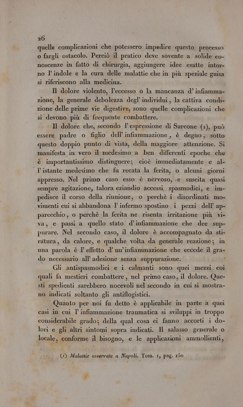 quelle complicazioni che potessero impedire questo processo o fargli ostacolo. Perciò il pratico deve sovente a. solide co- noscenze in fatto di chirurgia, aggiungere idee esatte intor- no l'indole e la cura delle malattie che in più speziale guisa si riferiscono «alla medicina. Il dolore violento, l’eccesso o la mancanza d’ infiamma- zione, la generale debolezza degl’individui, la cattiva condi- zione delle prime vie digestive, sono quelle complicazioni che si devono più di frequente combattere. «Il dolore che, secondo l’espressione di Sarcone (1), può essere padre o figlio dell’ infiammazione, è degno, sotto questo doppio punto di vista, della maggiore attenzione. Si manifesta in vero il medesimo a ben differenti epoche che è importantissimo distinguere; cioè immediatamente e al- | Pistante medesimo che fu recata la ferita, o alcuni giorni appresso. Nel primo caso esso è nervoso, «e suscita quasi sempre agitazione, talora eziandio accessi, spasmodici, e im- pedisce il corso della riunione, o perchè i. disordinati mo- vimenti cui si abbandona l’ infermo spostino i pezzi dell’ ap- parecchio, o perchè la ferita ne risenta irritazione più vi- va, e passi a quello stato. d’ infiammazione che dee sup- purare. Nel secondo caso, il dolore è accompagnato da sti- ratura, da calore, e qualche volta da generale reazione; in una parola è 1’ effetto d’ un’infiammazione che eccede il gra- do necessario all’ adesione senza suppurazione. Gli antispasmodici e i calmanti sono quei mezzi. coi quali fa mestieri combattere, nel primo caso, il dolore. Que- sti spedienti sarebbero nocevoli nel secondo ir cui si mostra- no indicati soltanto gli antiflogistici. Quanto per noi fu detto è applicabile in parte a quei casi in cui l’ infiammazione traumatica si sviluppi in troppo considerabile grado; della qual cosa ei fanno accorti i do- lori e gli altri sintomi sopra indicati. Il salasso generale o locale, conforme il bisogno, e le applicazioni ammollienti, (1) Malattie osservate a Napoli. Tom. 1, pag. r50