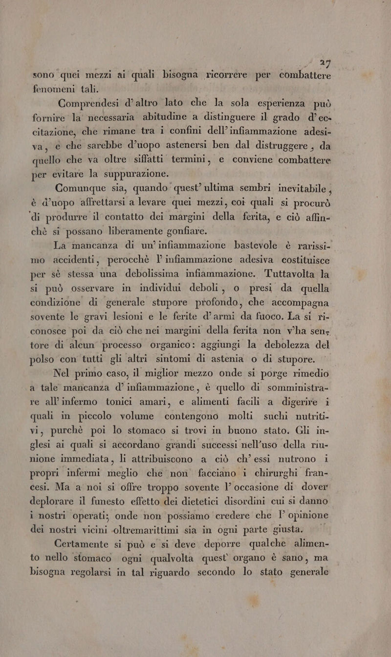 sono. ‘quei mezzi ai quali bisogna ricorrere per TTI fenomeni tali. Comprendesi d’altro lato che la sola esperienza può fornire la’ necessaria abitudine a distinguere il grado d’ec» citazione, che rimane tra i confini dell’infiammazione adesi- varata che sarebbe d’uopo astenersi ben dal distruggere , da quello che va oltre siffatti termini, e conviene combattere per evitare la suppurazione. Comunque sia, quando quest’ ultima sembri inevitabile , è d’uopo affrettarsi a levare quei mezzi, coi quali sì procurò ‘di produrre il contatto dei margini della ferita, e ciò affin- chè si possano liberamente gonfiare. La mancanza di un’ infiammazione bastevole è rarissi- mo accidenti, perocchè l’ infiammazione adesiva costituisce per sè stessa una debolissima infiammazione. Tuttavolta la si può osservare in individui deboli, o presi da quella condizione di generale stupore profondo, che accompagna sovente le gravi lesioni e le ferite d’armi da fuoco. La si ri- conosce poi da ciò che nei margini della ferita non vha senz tore di alcun processo organico: aggiungi la debolezza del polso con tutti gli altri sintomi di astenia o di stupore. Nel primo caso, il miglior mezzo onde si porge rimedio a tale mancanza d’ infiammazione, è quello di somministra- re all’infermo tonici amari, e alimenti facili a digerire i quali in piccolo volume contengono molti suchi nutriti vi, purchè poi lo stomaco si trovi in buono stato. Gli in- glesi ai quali si accordano grandi successi nell’uso della riu- nione immediata, li attribuiscono a ciò ch’ essi nutrono i propri infermi meglio che non facciano i chirurghi fran- cesi. Ma a noi si offre troppo sovente 1’ occasione di dover deplorare il funesto effetto dei dietetici disordini cui si danno i nostri operati; onde non possiamo ‘credere che I° opinione dei nostri vicini ‘oltremarittimi sia in ogni parte giusta. Certamente si può e si deve deporre qualche alimen- to nello stomaco ogni qualvolta quest’ organo è sano, ma bisogna regolarsi in tal riguardo secondo lo stato cina