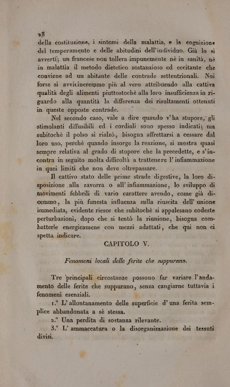 della costituzione, i sintomi «della malattia, e la. cognizione del temperamento e delle abitudini dell'individuo. Già lo si avvertì; un francese non tollera impunemente nè in sanità, nè in malattia il metodo dietetico sostanzioso ed eccitante che conviene ad un abitante delle contrade settentrionali. Noi forse si avvicineremmo più al vero attribuendo alla cattiva qualità degli alimenti piuttostochè alla loro insufficienza in ri- guardo alla quantità la differenza dei risultamenti ottenuti in queste opposte contrade. Nel secondo caso, vale a dire quando v'ha stupore, gli stimolanti diffusibili ed i cordiali sono spesso indicati; ma subitochè il polso si rialzò, bisogna affrettarsi a cessare dal loro uso, perchè quando insorge la reazione, si mostra quasi sempre relativa al grado di stupore che la precedette, e s'in- contra in seguito molta difficoltà a trattenere 1’ infiammazione in quei limiti che non deve oltrepassare. Il cattivo stato delle prime strade digestive, la loro di- sposizione alla zavorra o all’ infiammazione, lo sviluppo di movimenti febbrili di vario carattere avendo, come già di- cemmo, la più funesta influenza sulla riuscita dell’ unione immediata, evidente riesce che subitochè si appalesano codeste perturbazioni, dopo che si tentò la riunione, bisogna com- batterle energicamene con mezzi adattati, che dqui non ci spetta indicare. CAPITOLO V. Fenomeni locali delle ferite che suppurano. Tre principali circostanze possono far variare l’anda- mento delle ferite che suppurano, senza cangiarne tuttavia i fenomeni esenziali. 1.° L’ allontanamento delle superficie d’ una ferita sem- plice abbandonata a sè stessa. [0] * Li ° 2.° Una perdita di sostanza rilevante. 3. L° ammaccatura ‘o la disorganizzazione dei tessuti divisi.