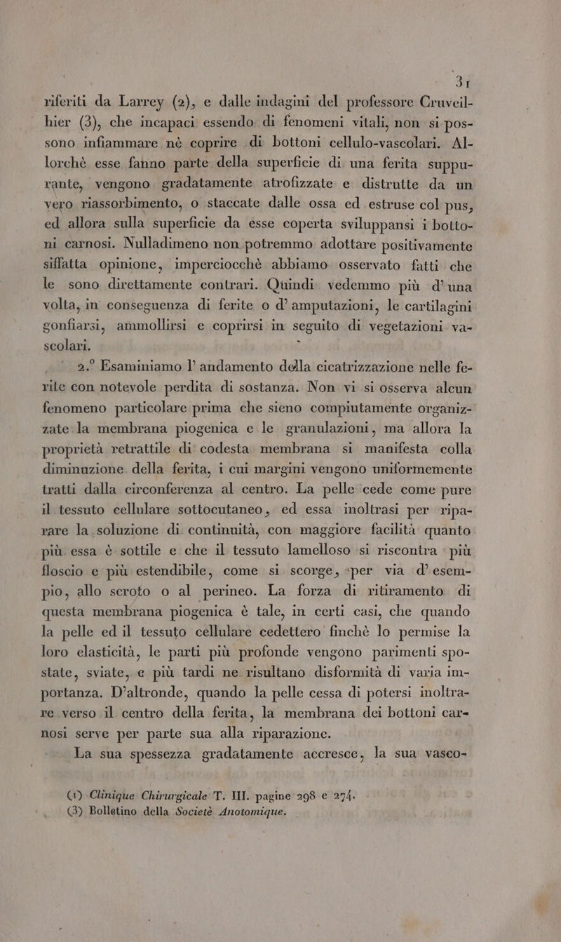 riferiti da Larrey (2), e dalle indagini del professore Cruveil- hier (3), che incapaci essendo, di fenomeni vitali, non si pos- sono infiammare nè coprire di bottoni cellulo-vascolari. Al- lorchè esse. fanno parte della superficie di una ferita suppu- rante, vengono. gradatamente atrofizzate e distrutte da un vero riassorbimento, o staccate dalle ossa ed. estruse col pus, ed allora sulla superficie da esse coperta sviluppansi 1 botto- ni carnosi. Nulladimeno non potremmo adottare positivamente siffatta opinione, imperciocchè abbiamo osservato fatti che le sono direttamente contrari. Quindi. vedemmo più d’una volta, in conseguenza di ferite 0 d’ amputazioni, le cartilagini gonfiarsi, ammollirsi e coprirsi in seguito di vegetazioni. va- scolari. i 2. Esaminiamo |’ andamento dela cicatrizzazione nelle fe- rite con notevole perdita di sostanza. Non vi si osserva alcun fenomeno particolare prima che sieno compiutamente organiz- zate la membrana piogenica e le granulazioni, ma allora la proprietà retrattile di codesta. membrana si manifesta colla diminuzione. della ferita, i cui margini vengono uniformemente tratti dalla circonferenza al centro. La pelle ‘cede come pure il tessuto cellulare sottocutaneo, ed essa inoltrasi per ripa- rare la soluzione di continuità, con maggiore. facilità quanto più. essa è sottile e che il tessuto lamelloso ‘si riscontra : più floscio e più estendibile, come si. scorge, «per via d’ esem- pio, allo scroto o al perineo. La forza di ritiramento. di questa membrana piogenica è tale, in certi casi, che quando la pelle ed il tessuto cellulare cedettero finchè lo permise la loro elasticità, le parti più profonde vengono parimenti spo- state, sviate, e più tardi ne risultano disformità di varia im- portanza. D'altronde, quando la pelle cessa di potersi inoltra- re verso il centro della ferita, la membrana dei bottoni car- nosi serve per parte sua alla riparazione. La sua spessezza gradatamente accresce, la sua. vasco- (1) Clinique Chirurgicale'T. III. pagine 298 e 274. (3) Bolletino della Societè Anotomique.