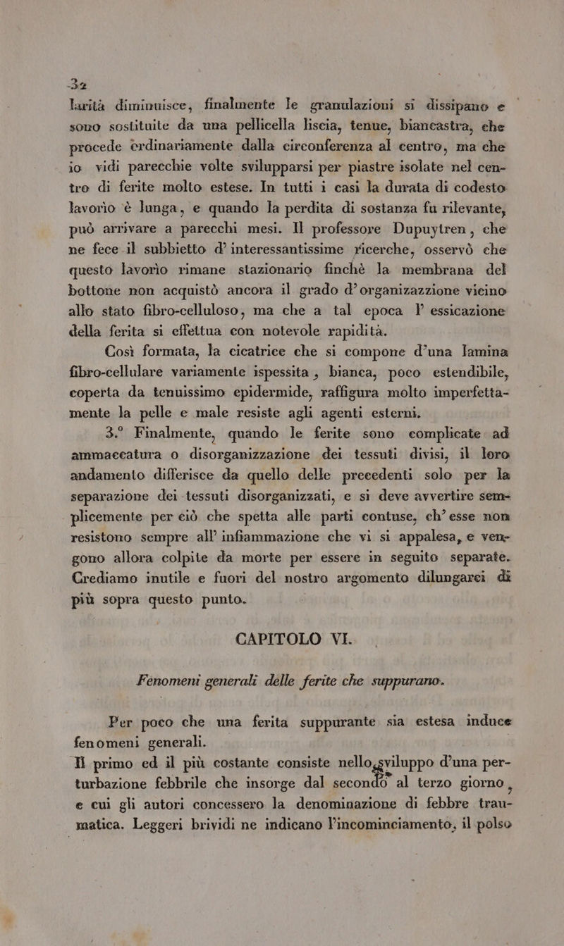 at larità diminuisce, finalmente Ie gramulazioni si dissipano e sono sostituite da una pellicella liscia, tenue, biancastra, che procede erdinariamente dalla circonferenza al centro, ma che io vidi parecchie volte svilupparsi per piastre isolate nel cen- tro di ferite molto estese. In tutti i casi la durata di codesto lavorìo ‘è lunga, e quando la perdita di sostanza fu rilevante, può arrivare a parecchi mesi. Il professore Dupuytren, che ne fece il subbietto d’ interessantissime ricerche, osservò che questo lavorìo rimane stazionario finchè la membrana del bottone non acquistò ancora il grado d’organizazzione vieino allo stato fibro-celluloso, ma che a tal epoca Y? essicazione della ferita si effettua con notevole rapidità. Così formata, la cicatrice che si compone d’una lamina fibro-cellulare variamente ispessita , bianca, poco estendibile, coperta da tenuissimo epidermide, raffigura molto imperfetta- mente la pelle e male resiste agli agenti esterni. 3.° Finalmente, quando le ferite sono complicate. ad ammaecatura o disorganizzazione dei tessuti divisi, il loro andamento differisce da quello delle precedenti solo per la separazione dei tessuti disorganizzati, e si deve avvertire sem- plicemente per ciò che spetta alle parti contuse, ch’ esse non resistono sempre all’ infiammazione che vi si appalesa, e ven» gono allora colpite da morte per essere in seguito separate. Crediamo inutile e fuori del nostro argomento dilungarei di più sopra questo punto. CAPITOLO VI. Fenomeni generali delle ferite che suppurano. Per poco che una ferita suppurante sia estesa induce fenomeni generali. | IH primo ed il più costante consiste nello,gviluppo d’una per- turbazione febbrile che insorge dal secondo al terzo giorno ; e cui gli autori concessero la denominazione di febbre trau- matica. Leggeri brividi ne indicano Vincominciamento, il polso