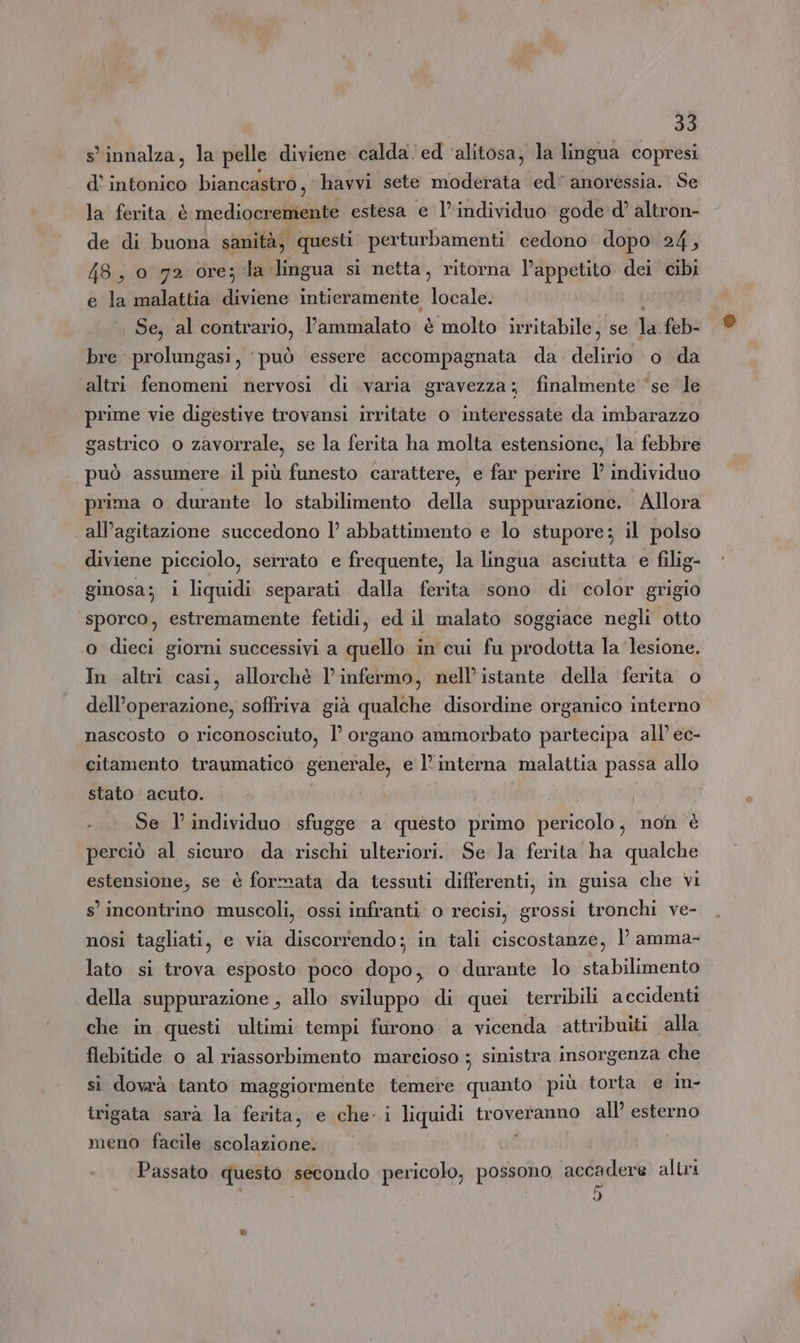 s'innalza, la pelle diviene: calda ed ‘alitosa, la lingua copresi d’ ii biancastro, havvi sete cen ed’ anoressia. Se la ferita è rcdipaai estesa e l'individuo gode d’ altron- de di buona sanità, questi perturbamenti cedono dopo 24, 48, 0 72 ore; la lingua si netta, ritorna l’appetito dei cibi e la malattia dita intieramente locale. Se, al contrario, l’ammalato è molto irritabile, se le feb bre prolungasi, può essere accompagnata da delirio o da altri fenomeni nervosi di varia gravezza; finalmente ‘se le prime vie digestive trovansi irritate o interessate da imbarazzo gastrico o zavorrale, se la ferita ha molta estensione, la febbre può assumere il più funesto carattere, e far perire l’ individuo prima o durante lo stabilimento della suppurazione. Allora all’agitazione succedono l’ abbattimento e lo stupore; il polso diviene picciolo, serrato e frequente, la lingua asciutta e filig- ginosa; i liquidi separati dalla ferita sono di color grigio sporco, estremamente fetidi, ed il malato soggiace negli otto ‘ dieci giorni successivi a quello in cui fu prodotta la lesione. In altri casi, allorchè l’ infermo, nell'istante della ‘ferita o dell’operazione, soffriva già qualche disordine organico interno nascosto o riconosciuto, l’ organo ammorbato partecipa all’ ec- citamento traumatico generale, e l’interna malattia passa allo stato acuto. i Se l’individuo sfugge a questo primo pericolo, non è perciò al sicuro da rischi ulteriori. Se Ja ferita ha qualche estensione, se è formata da tessuti differenti, in guisa che vi s’ incontrino muscoli, ossi infranti o recisi, grossi tronchi ve- nosi tagliati, e via discorrendo; in tali ciscostanze, l amma- lato si trova esposto poco dopo, o durante lo stabilimento della suppurazione , allo sviluppo di quei terribili accidenti che in questi ultimi tempi furono a vicenda attribuiti alla flebitide o al riassorbimento marcioso ; sinistra insorgenza che si dovrà tanto maggiormente temere quanto più torta e in- trigata sarà la ferita, e che- i liquidi troveranno all’ esterno meno facile scolazione. Passato questo secondo pericolo, possono accadere altri 5
