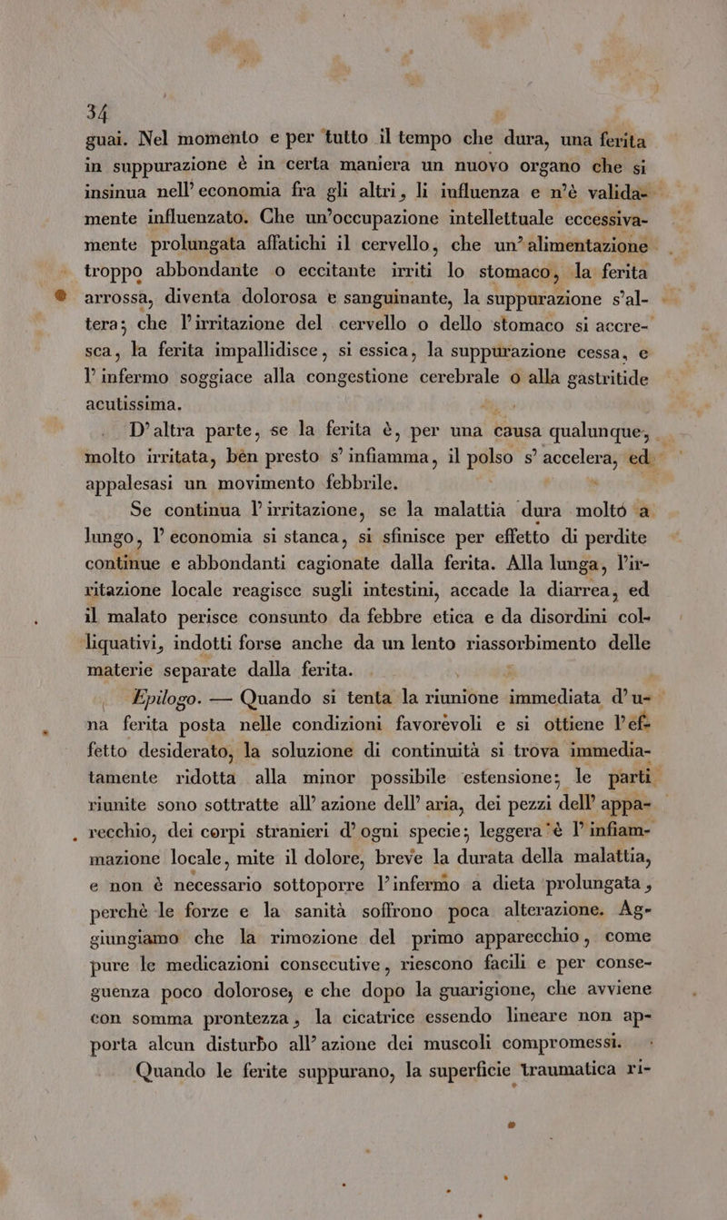 guai. Nel momento e per tutto .il tempo che dura, una ferita in suppurazione è in certa maniera un nuovo organo che si insinua nell’ economia fra gli altri, li influenza e n'è valida- mente influenzato. Che un’occupazione intellettuale eccessiva- mente prolungata affatichi il cervello, che un? alimentazione | | troppo abbondante o eccitante irriti lo stomaco, la ferita arrossa, diventa dolorosa è sanguinante, la suppurazione $’al- tera; che l’irritazione del cervello o dello stomaco si accre- sca, la ferita impallidisce, si essica, la suppurazione cessa, e l infermo soggiace alla congestione cerebrale o alla gastritide acutissima. i; | D'altra parte, se la ferita è, per una causa qualunque, molto irritata, bén presto s a il polso s° accelera, ed appalesasi un movimento febbrile. ; Se continua l'i irritazione, se la malattia dura moltò ‘a. lungo, l economia si stanca, si sfinisce per effetto di perdite contifite e abbondanti cagionate dalla ferita. Alla lunga, V'ir- ritazione locale reagisce sugli intestini, accade la diarrea, ed il malato perisce consunto da febbre etica e da disordini sub ‘liquativi, indotti forse anche da un lento riassorbimento delle materie separate dalla ferita. i i . Epilogo. — Quando si tenta la riunione immediata d’u- na ferita posta nelle condizioni favorevoli e si ottiene Vefà fetto desiderato, la soluzione di continuità si trova immedia- tamente ridotta alla minor possibile ‘estensione: le parti. riunite sono sottratte all’ azione dell’ aria, dei pezzi dell appa- recchio, dei corpi stranieri d’ ogni specie; leggera ‘è 1° infiam- mazione locale, mite il dolore, breve la durata della malattia, e non è necessario sottoporre l’infermo a dieta ‘prolungata, perchè le forze e la sanità soffrono poca alterazione. Ag- giungiamo che la rimozione del primo apparecchio, come pure le medicazioni consecutive, riescono facili e per conse- guenza poco dolorose, e che dopo la guarigione, che avviene con somma prontezza , la cicatrice essendo lineare non ap- porta alcun disturbo all’ azione dei muscoli compromessi. Quando le ferite suppurano, la superficie traumatica ri-