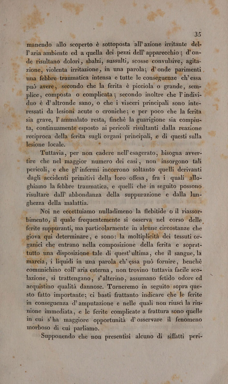 manendo allo scoperto è sottoposta ‘all’azione irritante del- l’aria ambiente ed a quella dei. pezzi dell’ apparecchio ; d’on- de risultano dolori, sbalzi, sussulti, scosse convulsive, agita- | zione, violenta irritazione, in una parola; d’ onde parimenti . una febbre traumatica intensa e tutte le conseguenze ch’ essa può avere, “secondo che la ferita è picciola o grande, sem- plice , composta o complicata ; secondo inoltre che 1’ indivi- | duo è d’ altronde sano, o che i visceri principali sono inte- ressati da lesioni acute o croniche: e per poco che la ferita sia grave, l’ ammalato resta, finchè da guarigione sia compiu- ta, continuamente esposto ai pericoli risultanti dalla reazione reciproca della ferita sugli organi principali, e di questi sulla lesione locale. ao Tuttavia, per non cadere nell’ esagerato? bisogna avver- tire che nel maggior numero dei casi, non insorgono tali pericoli, e che gl’ infermi incorrono soltanto quelli derivanti dagli accidenti primitivi della loro offesa, fra i quali’ allo- ghiamo la febbre traumatica, e quelli che in seguito possono risultare dall’ abbondanza della suppurazione e dalla lun- ghezza della malattia. Noi ne eccettuiamo nulladimeno la flebitide o il riassor- bimento, il quale frequentemente si osserva nel corso delle ferite suppuranti, ma particolarmente in alcune circostanze do giova qui determinare, e sono: la moltiplicità dei tessuti or- ganici che entrano adi composizione della ferita e soprat- tutto una disposizione tale. di quest’ ultima, che il sangue, la marcia, 1 liquidi in una parola ch’ essa può fornire, benchè comunichino coll’ aria esterna, non trovino tuttavia facile sco- lazione, si trattengano, s'alterino, assumano Yfetido odore ed acquistino qualità dannose. Torneremo in seguito sopra que- sto fatto importante; ci basti frattanto indicare che le ferite in conseguenza d’ amputazione e nelle quali non riuscì la riu- nione immediata, e le ferite complicate a frattura sono quelle in cui s'ha maggiore opportunità d’ osservare il fenomeno morboso di cui parliamo. Supponendo che non presentisi alcuno di siffatti peri-