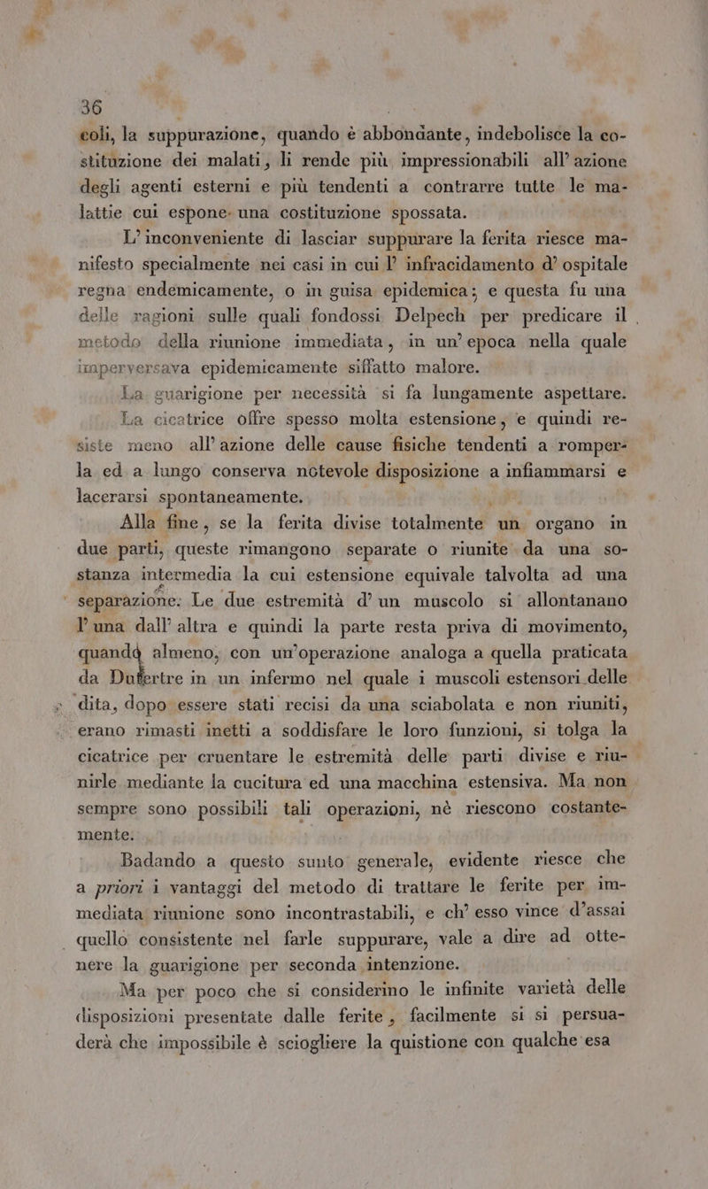 coli, la suppurazione, quando è abbondante, indebolisce la co- stituzione dei malati, li rende più, impressionabili all’ azione degli agenti esterni e più tendenti a contrarre tutte le ma- lattie cul espone. una costituzione spossata. L’ inconveniente di lasciar suppurare la ferita riesce ma- nifesto specialmente nei casi in cui 1’ infracidamento d? ospitale regna endemicamente, o in guisa epidemica; e questa fu una delle ragioni sulle quali fondossi Delpech per predicare il , todo della riunione immediata, in un’ epoca nella quale imperversava epidemicamente siffatto malore. La suarigione per necessità si fa lungamente aspettare. La cicatrice offre spesso molta estensione, e quindi re- siste meno all’azione delle cause fisiche tendenti a romper= la ed a lungo conserva notevole disposizione a infiammarsi e lacerarsi spontaneamente, Alla fine, se la ferita divise totalmente un organo in due parti, queste rimangono separate o riunite. da una so- stanza intermedia la cui estensione equivale talvolta ad una separazione: Le due estremità d’ un muscolo si allontanano luna dall altra e causa la parte resta priva di movimento, quandg almeno, con un’operazione analoga a quella praticata da Dufertre in un infermo nel quale i muscoli estensori delle erano rimasti inetti a soddisfare le loro funzioni, si tolga la cicatrice per cruentare le estremità delle parti divise e riu- nirle mediante la cucitura ed una macchina estensiva. Ma, non sempre sono possibili tali operazioni, nè riescono COSA mente. Badando a quesio sunto generale, evidente riesce che a priori i vantaggi del metodo di trattare le ferite per im- mediata riunione sono incontrastabili, e ch’ esso vince d’assai quello consistente nel farle suppurare, vale a dire ad otte- nere la guarigione per seconda intenzione. Ma per poco che si considerino le infinite varietà delle disposizioni presentate dalle ferite , facilmente si sì persua- derà che impossibile è sciogliere la quistione con qualche esa