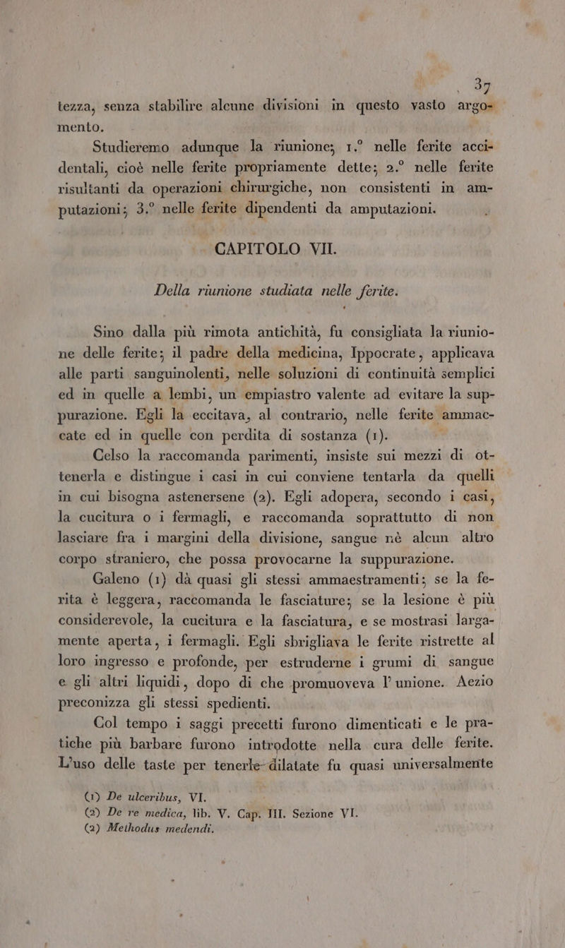 tezza, senza stabilire alcune divisioni in questo vasto argo- mento. Studieremo adunque la riunione; 1,° nelle ferite acci- dentali, cioè nelle ferite propriamente dette; 2.° nelle ferite risultanti da operazioni chirurgiche, non consistenti in am- putazioni; 3.° nelle ferite dipendenti da amputazioni. CAPITOLO VII. Della riunione studiata nelle ferite. Sino dalla più rimota antichità, fu consigliata la riunio- ne delle ferite; il padre della medicina, Ippocrate, applicava alle parti sanguinolenti, nelle soluzioni di continuità semplici ed in quelle a lembi, un empiastro valente ad evitare la sup- purazione. Egli la eccitava, al contrario, nelle ferite ammac- cate ed in quelle con perdita di sostanza (1). Celso la raccomanda parimenti, insiste sui mezzi di ot- tenerla e distingue i casi in cui conviene tentarla. da quelli in cui bisogna astenersene (2). Egli adopera, secondo i casi, la cucitura o i fermagli, e raccomanda soprattutto di non lasciare fra 1 margini della divisione, sangue nè alcun altro corpo straniero, che possa provocarne la suppurazione. Galeno (1) dà quasi gli stessi ammaestramenti; se la fe- rita è leggera, raccomanda le fasciature; se la lesione è più considerevole, la cucitura e la fasciatura, e se mostrasi larga- mente aperta, i fermagli. Egli sbrigliava le ferite ristrette al loro ingresso e profonde, per estruderne i grumi di sangue e gli altri liquidi, dopo di che promuoveva 1 unione. Aezio preconizza gli stessi spedienti. Col tempo i saggi precetti furono dimenticati e le pra- tiche più barbare furono introdotte nella cura delle ferite. L'uso delle taste per tenerle dilatate fu quasi universalmente (1) De ulceribus, VI. (2) De re medica, lib. V. Cap. NI. Sezione VI. (2) Methodus medendi.