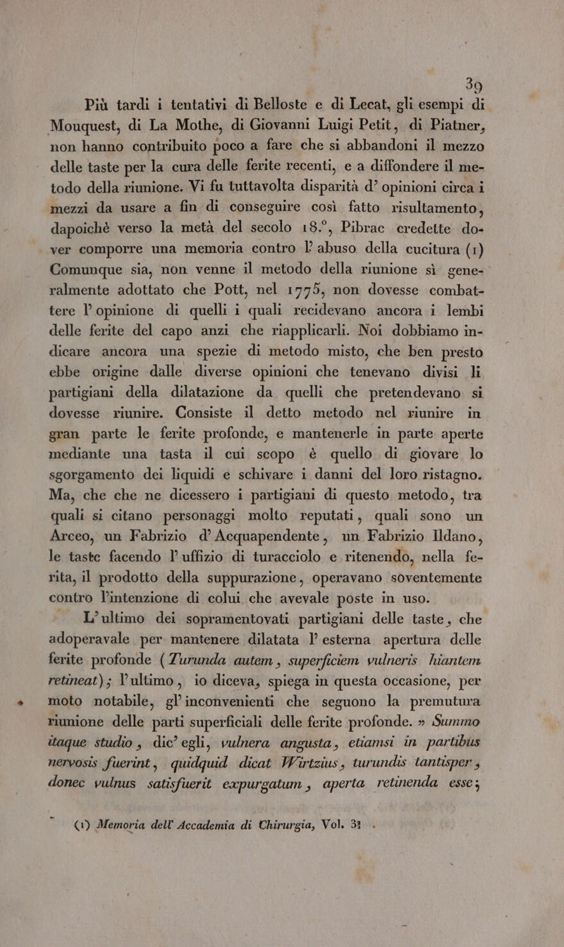 Più tardi i tentativi di Belloste e di Lecat, gli esempi di Mouquest, di La Mothe, di Giovanmi Luigi Petit, di Piatner, non hanno contribuito poco a fare che si abbandoni il mezzo delle taste per la cura delle ferite recenti, e a diffondere il me- todo della riunione. Vi fu tuttavolta disparità d’ opinioni circa i mezzi da usare a fin di conseguire così fatto risultamento, dapoichè verso la metà del secolo 18.°, Pibrac credette do- ver comporre una memoria contro È abuso della cucitura (1) Comunque sia, non venne il metodo della riunione sì gene- ralmente adottato che Pott, nel 1775, non dovesse combat- tere l’ opinione di quelli i quali recidevano ancora i lembi delle ferite del capo anzi che riapplicarli. Noi dobbiamo in- dicare ancora una spezie di metodo misto, che ben presto ebbe origine dalle diverse opinioni che tenevano divisi li partigiani della dilatazione da quelli che pretendevano si dovesse riunire. Consiste il detto metodo nel riunire in gran parte le ferite profonde, e mantenerle in parte aperte mediante una tasta il cui scopo è quello di giovare lo sgorgamento dei liquidi e schivare i danni del loro ristagno. Ma, che che ne dicessero i partigiani di questo metodo, tra quali si citano personaggi molto reputati, quali sono un Arceo, un Fabrizio d’ Acquapendente, un Fabrizio Ildano, le taste facendo 1’ uffizio di turacciolo e ritenendo, nella fe- rita, il prodotto della suppurazione, operavano soventemente contro l’intenzione di colui. che avevale poste in uso. L'ultimo dei sopramentovati partigiani delle taste, che adoperavale per mantenere dilatata 1’ esterna apertura delle ferite profonde (Zurunda autem, superficiem vulneris. hiantem retineat); l’ultimo, io diceva, spiega in questa occasione, per moto notabile, gl’inconvenienti che seguono la premutura riunione delle parti superficiali delle ferite profonde. » Summo itaque studio , dic’ egli, vulnera angusta, etiamsi in partibits nervosis fuerint, quidquid dicat Wirtzius, turundis tantisper , donec vulnus satisfuerit expurgatum , aperta retinenda esse; (1) Memoria dell'Accademia di Chirurgia, Vol. 3ì