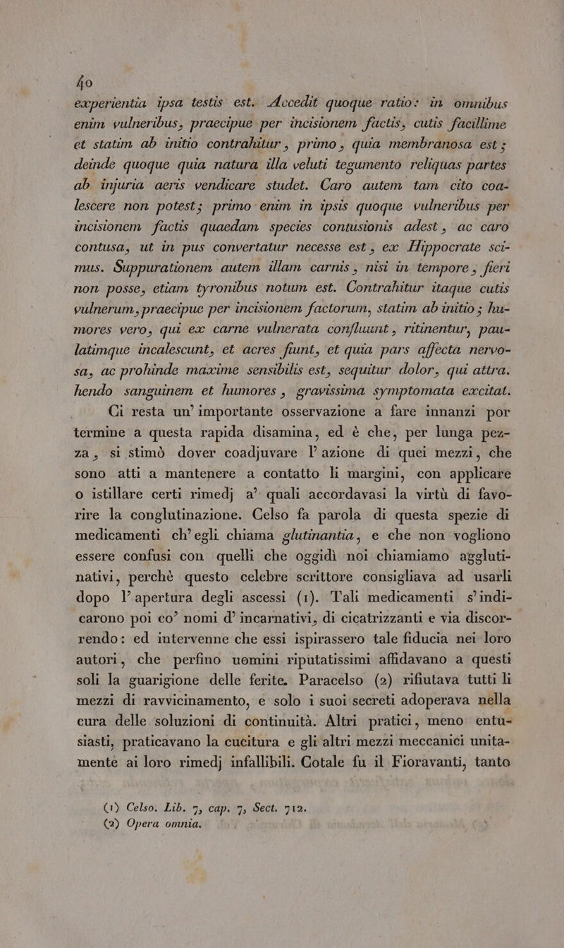 experientia ipsa testis est. Accedit quoque ratio: in omnibus enim vulneribus, praecipue per incisionem factis, cutis facillime et statim ab initio contrahitur, primo, quia membranosa est; deinde quoque quia natura illa veluti tegumento reliquas partes ab injuria aceris vendicare studet. Caro autem tam cito coa- lescere non potest; primo: enim in ipsis quoque vulneribus per incisionem factis quaedam species contusionis adest, ac caro contusa, ut in pus convertatur necesse est, ex Hippocrate sci- mus. Suppurationem autem illam carnis, nisi in tempore, fieri non posse, etiam tyronibus notum est. Contrahitur itaque cutis vulnerum, praecipue per incisionem factorum, statim ab initio ; hu- mores vero, qui ex carne vulnerata confluunt, ritinentur, pau- latimque incalescunt, et acres fiunt, et quia pars affecta nervo- sa, ac prohinde maxime sensibilis est, sequitur dolor, qui attra. hendo Ina et humores , gravissima symptomata excitat. Ci resta un’ importante osservazione a fare innanzi por termine a questa rapida disamina, ed è che, per lunga pez- za, si stimò dover coadjuvare lazione di quei mezzi, che sono atti a mantenere a contatto li margini, con applicare o istillare certi rimedj a’ quali accordavasi la virtù di favo- rire la conglutinazione. Celso fa parola di questa spezie di medicamenti ch’ egli chiama glutinantia, e che non vogliono essere confusi con quelli che oggidì noi chiamiamo aggluti- nativi, perchè questo celebre scrittore consigliava ad usarli dopo l’apertura degli ascessi (1). Tali medicamenti s'indi- carono poi co’ nomi d’ incarnativi, di cicatrizzanti e via discor- rendo: ed intervenne che essi ispirassero tale fiducia nei loro autori, che perfino uomini riputatissimi affidavano a questi soli la guarigione delle ferite. Paracelso (2) rifiutava tutti li mezzi di ravvicinamento, e solo i suoi secreti adoperava nella cura delle soluzioni di continuità. Altri pratici, meno entu- siasti, praticavano la cucitura e gli altri mezzi meccanici unita- mente ai loro rimedj infallibili. Cotale fu il Fioravanti, tanta (1) Celsot Lib, capa Seck nia: (2) Opera omnia.