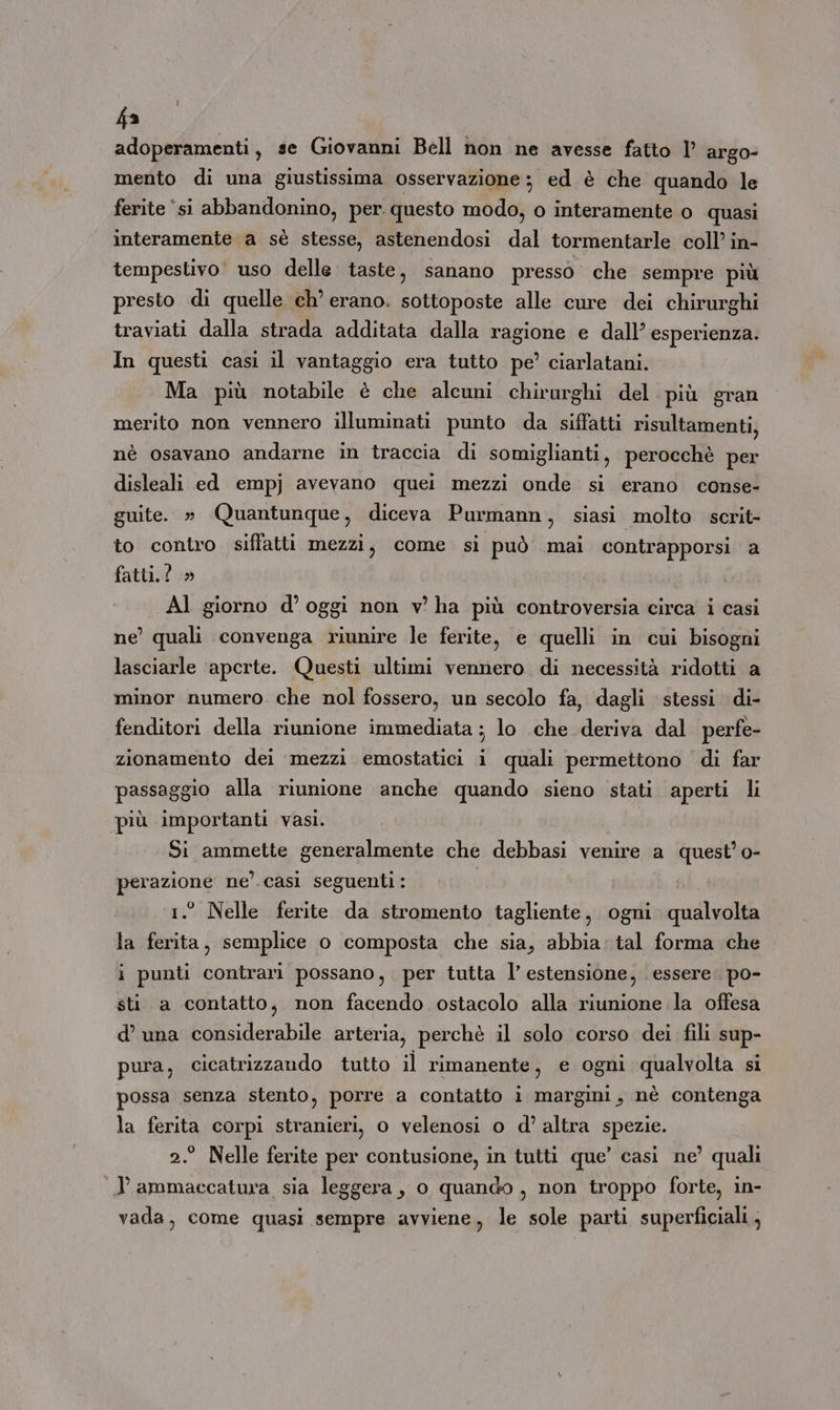 fa adoperamenti, se Giovanni Bell non ne avesse fatto I° argo- mento di una giustissima osservazione; ed è che quando le ferite ‘si abbandonino, per. questo modo, o interamente o quasi interamente a sè stesse, astenendosi dal tormentarle coll’ in- tempestivo! uso delle taste, sanano presso che sempre più presto di quelle ch’ erano. sottoposte alle cure dei chirurghi traviati dalla strada additata dalla ragione e dall’ esperienza. In questi casi il vantaggio era tutto pe’ ciarlatani. Ma più notabile è che alcuni chirurghi del ‘più gran merito non vennero illuminati punto da siffatti risultamenti, nè osavano andarne in traccia di somiglianti, perocchè per disleali ed empj avevano quei mezzi onde si erano conse- guite. » Quantunque, diceva Purmann, siasi molto scrit- to contro siffatti mezzi, come si può mai contrapporsi a fatti. ! » Al giorno d’ oggi non v ha più controversia circa i casi ne’ quali convenga riunire le ferite, e quelli in cui bisogni lasciarle ‘aperte. Questi ultimi vennero di necessità ridotti a minor numero che nol fossero, un secolo fa, dagli stessi di- fenditori della riunione immediata ; lo che deriva dal perfe- zionamento dei mezzi emostatici i quali permettono di far paesaggio alla riunione anche quando sieno stati aperti li ‘più importanti vasi. Si ammette generalmente che debbasi venire a quest’ o- Meo ne’'.casì seguenti: ° Nelle ferite da stromento tagliente, ogni quilladià la AI semplice o composta che sia, abbia tal forma che i punti contrari possano, . per tutta l’ estensione, essere. po- sti a contatto, non facendo ostacolo alla riunione la offesa d’ una considerabile arteria, perchè il solo corso dei fili sup- pura, cicatrizzando tutto il rimanente, e ogni qualvolta si possa senza stento, porre a contatto i margini, nè contenga la ferita corpi stranieri, o velenosi o d’ altra spezie. ° Nelle ferite per contusione, in tutti que’ casi ne’ quali I ammaccatura sia leggera, o quando, non troppo forte, in- vada, come quasi sempre avviene, le sole parti superficiali,