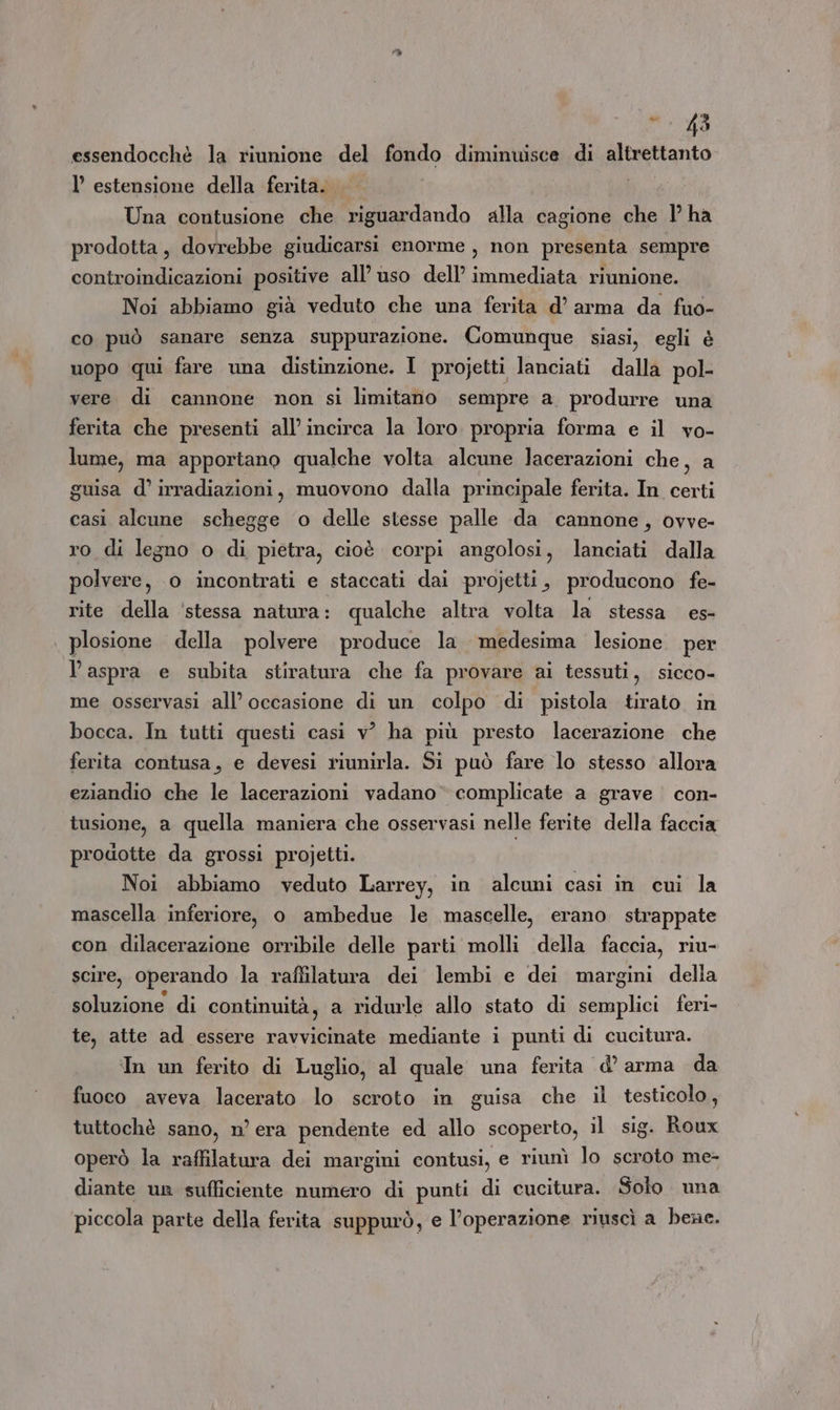essendocchè la riunione del fondo diminuisce di altrettanto l’ estensione della ferita. | Una contusione che riguardando alla cagione che 1’ ha prodotta, dovrebbe giudicarsi enorme , non presenta sempre controindicazioni positive all’ uso dell’ immediata riunione. Noi abbiamo già veduto che una ferita d’ arma da fuo- co può sanare senza suppurazione. Comunque siasi, egli è uopo qui fare una distinzione. I projetti lanciati dalla pol- vere di cannone non si limitano sempre a. produrre una ferita che presenti all'incirca la loro propria forma e il vo- lume, ma apportano qualche volta alcune lacerazioni che, a guisa d’ irradiazioni, muovono dalla principale ferita. In certi casi alcune schegge o delle stesse palle da cannone, ovve- ro di legno o di pietra, cioè corpi angolosi, lanciati dalla polvere, o incontrati e staccati dai projetti, producono fe- rite della 'stessa natura: qualche altra volta la stessa es- plosione della polvere produce la medesima lesione per l’aspra e subita stiratura che fa provare ai tessuti, sicco- me osservasi all’ occasione di un colpo di pistola tirato in bocca. In tutti questi casi v° ha più presto lacerazione che ferita contusa, e devesi riunirla. Si può fare lo stesso allora eziandio che le lacerazioni vadano complicate a grave con- tusione, a quella maniera che osservasi nelle ferite della faccia prodotte da grossi projetti. Noi abbiamo veduto Larrey, in alcuni casi in cui la mascella inferiore, o ambedue le mascelle, erano strappate con dilacerazione orribile delle parti molli della faccia, riu- scire, operando la raffilatura dei lembi e dei margini della soluzione di continuità, a ridurle allo stato di semplici feri- te, atte ad essere ravvibitate mediante i punti di cucitura. In un ferito di Luglio, al quale una ferita d’ arma da fuoco aveva lacerato lo scroto in guisa che il testicolo, tuttochè sano, n’ era pendente ed allo scoperto, il sig. Roux operò la raffilatura dei margini contusi, e riunì lo scroto me- diante un sufficiente numero di punti di cucitura. Solo una piccola parte della ferita suppurò, e l’operazione riuscì a bene.
