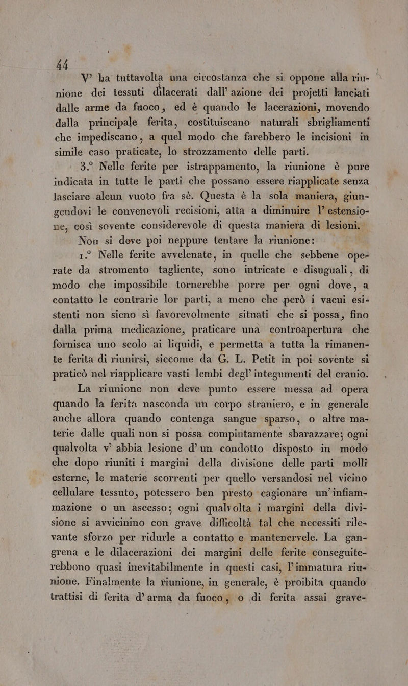 V ha tuttavolta una circostanza che si. oppone alla riu- nione dei tessuti dilacerati : dall’ azione dei projetti lanciati dalle arme da fuoco, ed è quando le lacerazioni, movendo dalla principale ferita, costituiscano naturali sbrigliamenti che impediscano, a quel modo che farebbero le incisioni in simile caso praticate, lo strozzamento delle parti. 1 3. Nelle ferite per istrappamento, la riunione è pure indicata in tutte le parti che possano essere riapplicate senza lasciare alcun vuoto fra sè. Questa è la sola maniera, giun- gendovi le convenevoli recisioni, atta a diminuire 1’ estensio- ne, così sovente considerevole di questa maniera di lesioni. | Non si deve poi neppure tentare la riunione: 1.° Nelle ferite avvelenate, in quelle che sebbene ope- rate da stromento tagliente, sono intricate e disuguali, di modo che impossibile tornerebbe porre per ogni doro a contatto le contrarie lor parti, a meno che però ì vacui esi- stenti non sieno sì favorevolmente situati che si possa, fino dalla prima medicazione, praticare una controapertura che fornisca uno scolo ai liquidi, e permetta a tutta la rimanen- te ferita di riunirsi, siccome da G. L. Petit in poi sovente si praticò nel riapplicare vasti lembi degl’ integumenti del cranio. La riunione non deve punto essere messa ad opera quando la ferita nasconda un corpo straniero, e in. generale anche allora quando contenga sangue sparso, o altre ma- terie dalle quali non si possa compiutamente sbarazzare; ogni qualvolta vw abbia lesione d’ un condotto disposto in modo che dopo riuniti i margini della divisione delle parti molli esterne, le materie scorrenti per quello versandosi nel vicino cellulare tessuto, potessero ben presto cagionare un’ infiam- mazione 0 un ascesso; ogni qualvolta i margini della divi- sione si avvicinino con grave difficoltà tal che necessiti rile- vante sforzo per ridurle a contatto e mantenervele. La gan- grena e le dilacerazioni dei margini delle ferite conseguite- rebbono quasi inevitabilmente in questi casi, immatura riu- nione. Finalmente la riunione, in generale, è proibita quando trattisi di ferita d’ arma da fuoco ) 0 di ferita assai grave-