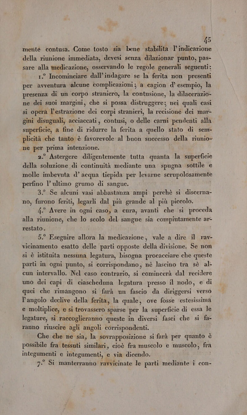\ 45 mente contusa. Come tosto sia bene stabilita 1’ indicazione della riunione immediata, devesi senza dilazionar punto, pas- sare alla medicazione, osservando le regole generali seguenti: 1.° Incominciare dall’indagare se la ferita non presenti per avventura ‘alcune complicazioni; a cagion d’ esempio, la presenza di un corpo straniero, la contusione, la dilacerazio- ne dei suoi margini, che si possa distruggere; nei quali casi si opera l'estrazione dei corpi stranieri, la recisione dei mar- gini disuguali, acciaccati, contusi, o delle carni pendenti alla superficie, a fine di ridurre la ferita a quello stato di sem- plicità che tanto è favorevole al buon successo della riunio- ne per prima intenzione. 2.° Astergere diligentemente tutta quanta la superficie della soluzione di continuità mediante una spugna sottile e molle imbevuta d’ acqua tiepida per levarne scrupolosamente perfino l’ultimo grumo di sangue. 3.° Se alcuni vasi abbastanza ampi perchè si discerna- no, furono feriti, legarli dal più grande al più piccolo. 4° Avere in ogni caso, a cura, avanti che si proceda alla riunione, che lo scolo del sangue sia compiutamente ar- restato. 5. Eseguire allora la medicazione, vale a dire il rav- vicinamento esatto delle parti opposte della divisione. Se non si è istituita nessuna legatura, bisogna procacciare che queste parti in ogni punto, si corrispondano, nè lascino tra sè al- cun intervallo. Nel caso contrario, si comincerà dal recidere uno dei capi di ciascheduna legatura presso il nodo, e di quei che rimangono si farà un fascio da diriggersi verso l'angolo declive della ferita, la quale, ove fosse ‘estesissima e moltiplice, e si trovassero sparse per la superficie di essa le legature, si raccoglieranno queste in diversi fasci che si fa- ranno riuscire agli angoli corrispondenti. Che che ne sia, la sovrapposizione si farà per quanto è possibile fra tessuti similari, cioè fra muscolo e muscolo, fra integumenti e integumenti, e via dicendo.