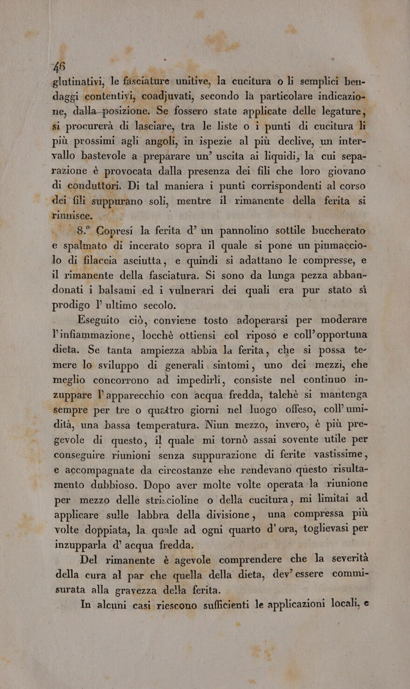 glutinativi, le fesciature. unitive, la cucitura o li semplici ben- | daggi contentiyi, coadjuvati, secondo la particolare indicazio- ne, Sala posi Se fossero state applicate delle legature, si procurerà di lasciare, tra le liste o i pes di cucitura li più prossimi agli angoli, in. divina al più declive, un inter- vallo bastevole a preparare un’ uscita ai liquidi, la cui sepa- razione è provocata dalla presenza dei fili che loro giovano di conduttori. Di tal maniera i punti corrispondenti al corso dei fili suppurano soli, mentre il rimanente della ferita si riunisce. w 8.° Copresi la ferita d’ un pannolino sottile buccherato e spalmato di incerato sopra il quale sì pone un piumaccio- lo di filaccia asciutta, e quindi si adattano le compresse, e il rimanente della fasciatura. Si sono da lunga pezza abban- donati i balsami ed i vulnerari dei quali era pur stato sì prodigo l’ ultimo secolo. Eseguito ciò, conviene tosto adoperarsi per moderare l'infiammazione, locchè ottiensi col riposo e coll’opportuna dieta. Se tanta ampiezza abbia la ferita, che si possa te mere lo sviluppo di generali. sintomi, uno dei mezzi, che meglio concorrono ad impedirli, consiste nel continuo in- zuppare l’apparecchio con acqua fredda, talchè si mantenga sempre per tre o quattro giorni nel luogo offeso, coll’ umi- dità, una bassa temperatura. Niun mezzo, invero, è più pre- gevole di questo, il quale mi tornò assai sovente utile per conseguire riunioni senza suppurazione di ferite vastissime, e accompagnate da circostanze ehe rendevano questo risulta- mento dubbioso. Dopo aver molte volte operata la ‘riunione per mezzo delle striscioline o della cucitura, mi limitai ad applicare sulle labbra della divisione, una compressa più volte doppiata, la quale ad ogni quarto d’ ora, toglievasi per inzupparla d’ acqua fredda. Del rimanente è agevole comprendere che la severità della cura al par che quella della dieta, dev? essere commi- surata alla gravezza della ferita. In alcuni casi riescono sufficienti le applicazioni locali, e