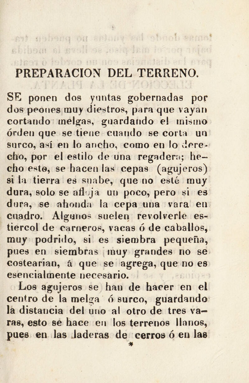 PREPARACION DEL TERRENO. SE ponen dos yuntas gobernadas por dos peones muy diestros, para que vayan cortando melgas, guardando el mismo orden que se tiene cuando se corta un surco, así en lo ancho, como en lo dere- cho, por el estilo de una regadera; he- cho esto, se hacen las cepas (agujeros) si la tierra es snabe, que no esté muy dura, solo se afl ija un poco, pero si es dura, se ahonda la cepa una vara en cuadro. Algunos suelen revolverle es- tiércol de carneros, vacas ó de caballos, muy podrido, si es siembra pequeña, pues en siembras muy grandes no se costearían, á que se agrega, que no es esencialmente necesario. Los agujeros se han de hacer en el centro de la melga ó surco, guardando la distancia del uno al otro de tres va- ras, esto se hace en los terrenos llanos, pues en las laderas de cerros ó en las