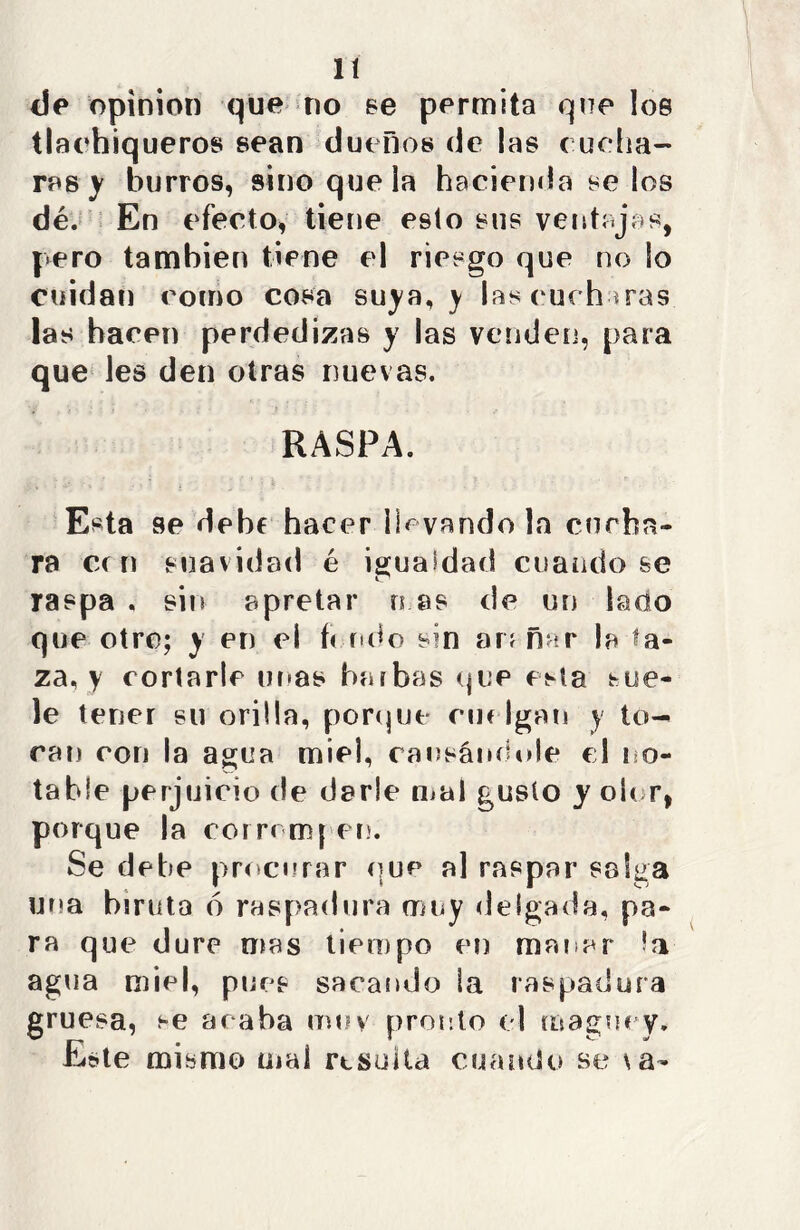 de opinión que no se permita que los tlachiqueros sean dueños de jas cucha- ras y burros, sino queja hacienda se los dé. En efecto, tiene esto sus ventajas, pero también tiene el riesgo que no So cuidan como cosa suya, y jas cucharas las hacen perdedizas y las venden, para que les den otras nuevas. RASPA. Esta se debe hacer llevándola cucha- ra cen suavidad é igualdad cuando se raspa , sin apretar rs as de un lado que otro; y en el feudo s?n arañar la ta- za, y cortarle unas barbas que esta sue- le tener su orilla, porque cue lgan y to- can con la agua miel, causándole el no- table perjuicio de darle mal gusto y oler, porque la corromper.'. Se debe procurar que al raspar salga una brruta ó raspadura muy delgada, pa- ra que dure mas tiempo en manar la agua miel, pues sacando la raspadura gruesa, se acaba mu y pronto el maguey. Este mismo mal resolta cuando se \a-