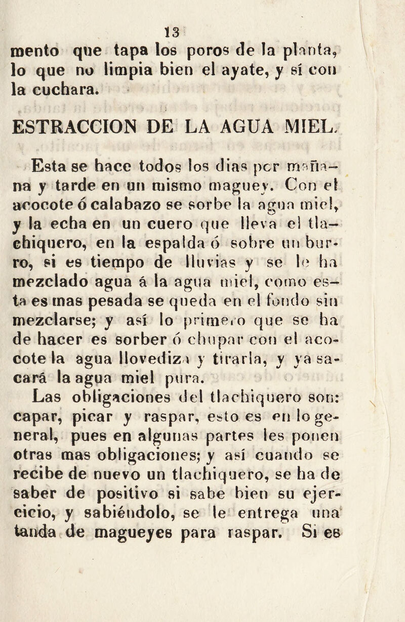 mentó que tapa los poros de la planta, lo que no limpia bien el ayate, y sí con la cuchara. ESTRACCION DE LA AGUA MIEL. Esta se hace todos los dias per maña- na y tarde en un mismo maguey. Con el acocote ó calabazo se sorbe la agua miel, y la echa en un cuero que lleva el lia- chiquero, en la espalda 6 sobre un bur- ro, si es tiempo de lluvias y se le ha mezclado agua á la agua miel, corno es- ta es mas pesada se queda en el fondo sin mezclarse; y así lo primero que se ha de hacer es sorber 6 chupar con el aco- cote la agua llovediza y tirarla, y ya sa- cará la agua miel pura. Las obligaciones del tlaehiquero son: capar, picar y raspar, esto es en lo ge- neral, pues en algunas partes les ponen otras mas obligaciones; y así cuando se recibe de nuevo un tlaehiquero, se ha de saber de positivo si sabe bien su ejer- cicio, y sabiéndolo, se le entrega una tanda de magueyes para raspar. Si es