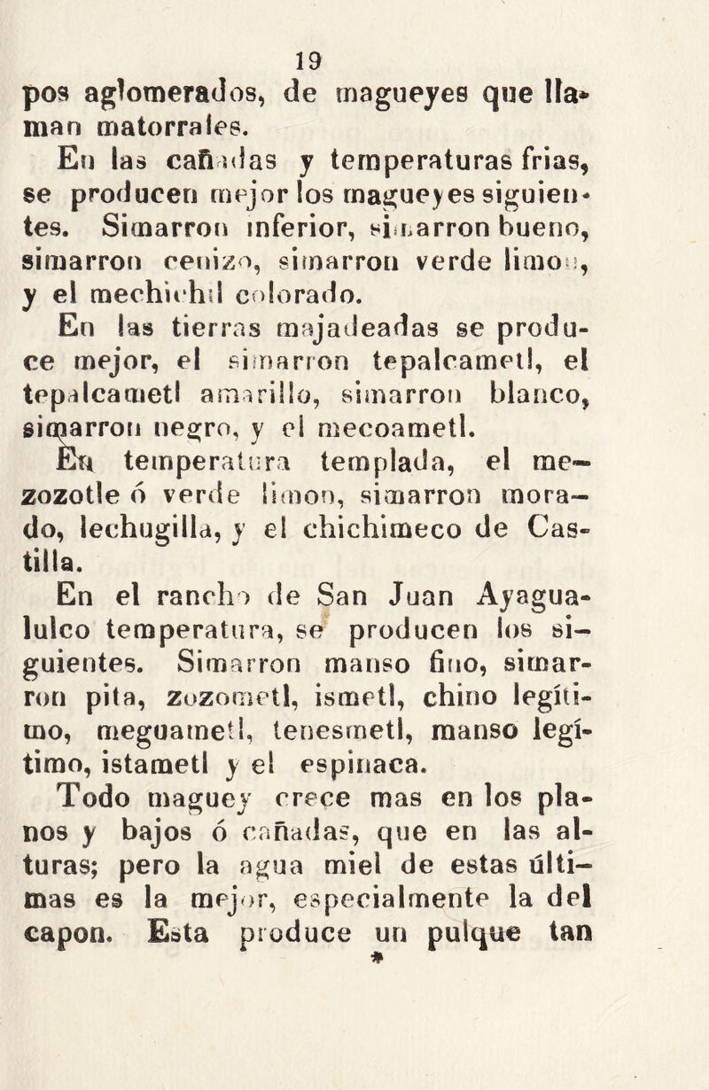 pos aglomerados, de magueyes que Hac- inan matorrales. En las can olas y temperaturas frías, se producen mejor los magueyes siguien- tes. Simarron inferior, simarron bueno, simarron cenizo, simarron verde limou, y el mechichd colorado. En las tierras majadeadas se produ- ce mejor, el simarron tepalcamet!, el tepalcametl amarillo, simarron blanco, simarron negro, y el mecoametl. En temperatura templada, el me* zozotle 6 verde Simón, simarron mora- do, lechugilla, y el chichimeco de Cas- tilla. En el rancho de San Juan Ayagua- lulco temperatura, se producen los si- guientes. Simarron manso fino, simar- ron pita, zozometl, ismetl, chino legíti- mo, meguametl, tenesmetl, manso legí- timo, istametl y el espinaca. Todo maguey crece mas en los pla- nos y bajos ó cañadas, que en las al- turas; pero la agua miel de estas últi- mas es la mejor, especialmente la del capón. Esta produce un pulque tan