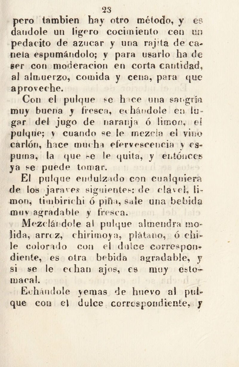 pero también hay otro método, y es dándole un ligero cocimiento con un pedacito de azocar y una rapta de ca- nela espumándolo; y para usarlo ha de ser con moderación en corta cantidad, al almuerzo, comida y cena, para que aproveche. Con el pulque se h ce una sangría muy buena y fresca, echándole en lu- gar del jugo de naranja ó limoc?, el pulque; \ cuando «e fe mezcla el vino carlón, hace muc ha efervescencia y es- puma, la que se le quita, y entonces ya se puede tomar. El pulque endulzado con cualquiera ele los jaravev siguientes: de clavel, li- món, timbirichi ó pina, sale una bebida muy agradable y fresca. Mezclándole al pulque almendra mo- lida, arrc.z, chirimoya, plátano, ó chi- le colorado con el dulce correspon- diente, es otra bebida agradable, y r si se le echan ajos, es muy esto- macal. Echándole yemas de huevo al pul- que con el dulce correspondiente, y