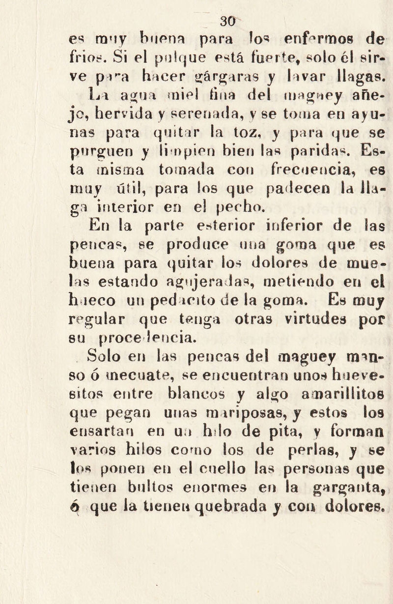 es muy buena para los enfermos de fríos. Si el pulque está fuerte, solo él sir- ve p ira hacer gárgaras y lavar llagas. La agua ¡niel tina del maguey añe- jo, hervida y serenada, y se toma en ayu- nas para quitar la toz, y para que se purguen y limpien bien las parida*. Es- ta misma tomada con frecuencia, es muy útil, para los que padecen la lla- ga interior en el pecho. En la parte exterior inferior de las pencas, se produce una goma que es buena para quitar los dolores de mue- las estando agujeradas, metiendo en el hueco un pedante de la goma. Es muy regular que tenga otras virtudes por su procedencia. Solo en las pencas del maguey rmri- so 6 mecuate, se encuentran unos hueve- sitos entre blancos y algo acnarillitos que pegan unas mariposas, y estos los ensartan en un h lo de pita, y forman varios hilos como los de perlas, y se los ponen en el cuello las personas que tienen bultos enormes en la garganta, é que la tienen quebrada y coa dolores.