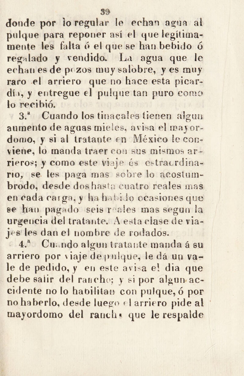 3$ donde por lo regular !e echan agua ai pulque para reponer así el que legítima- mente les falta ó el que se han bebido ó regalado y vendido. La agua que le ec han es de p< zos muy salobre, y es muy raro el arriero que no hace esta picar- di », y entregue el pulque tan puro como lo recibió. 3. a Cuando los tinacales tienen algún aumento de aguas mieles, avisa el mayor- domo, y si al tratante en México le con- viene, lo manda traer con sus mismos ar- rieros; y como este viaje 6$ extraordina- rio, se Ies paga mas sobre lo acostum- brodo, desde dos hasta cuatro reales mas en cada raiga, y ha habido ocasiones que se han pagado seis r ales mas según la urgencia del tratante. A esta «dase de via- jes les dan el nombre de rodados. 4. a Cu; ndo algún tratante manda á su arriero por viaje de pulque, leda un va- le de pedido, y en este avisa e! dia que dehe salir del rancho; y si por algún ac- cidente no lo habilitan con pulque, ó por no haberlo, desde luego ? ! arriero pide al mayordomo del ranth« que le respalde