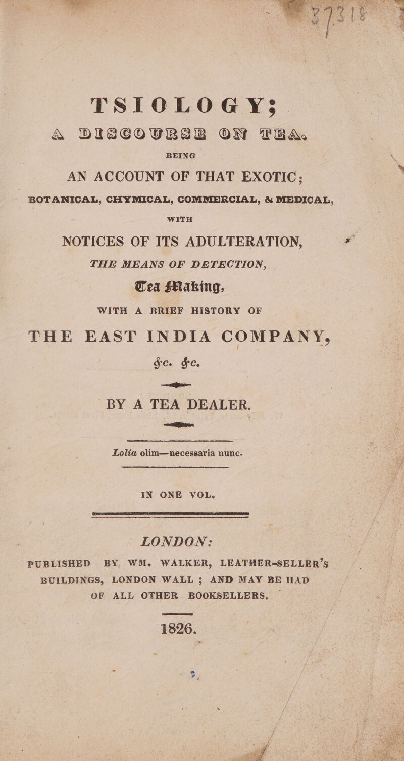 TSIOLOGY; &amp; WDISCOURSE OW PRA BEING AN ACCOUNT OF THAT EXOTIC; | BOTANICAL, CHYMICAL, COMMERCIAL, &amp; MEDICAL, WITH NOTICES OF ITS ADULTERATION, THE MEANS OF DETECTION, Cea FMaking, WITH A BRIEF HISTORY OF THE EAST INDIA COMPANY, Sc. FC. ies BY A TEA DEALER. aos Lolia olim—necesgaria nunc. IN ONE VOL. LONDON: PUBLISHED BY WM. WALKER, LEATHER-SELLER’S BUILDINGS, LONDON WALL 5; AND MAY BE HAD OF ALL OTHER BOOKSELLERS. 1826. ~