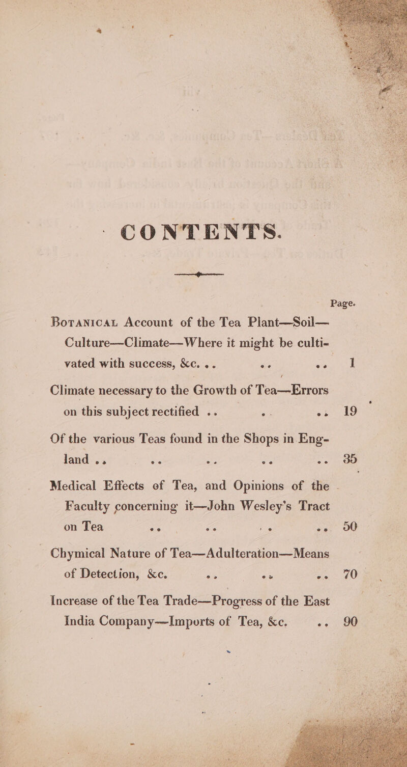 CONTENTS. Boranicat Account of the Tea Plant—Soil— Culture—Climate—Where it might be culti- vated with success, &amp;c. .. ne Pe | f Climate necessary to the Growth of Tea—Errors on this subject rectified .. é os 19 Of the various Teas found in the Shops in Eng- land .. ve ae ug -. dd Medical Effects of Tea, and Opinions of the - - Faculty concerning it—John Wesley’s Tract on Tea oo. va = es 00 Chymical Nature of Tea—Adulteration—Means of Detection, &amp;c. - ae ge 208 Increase of the Tea Trade—Progress of the East India Company—Imports of Tea, &amp;c. ~- 90