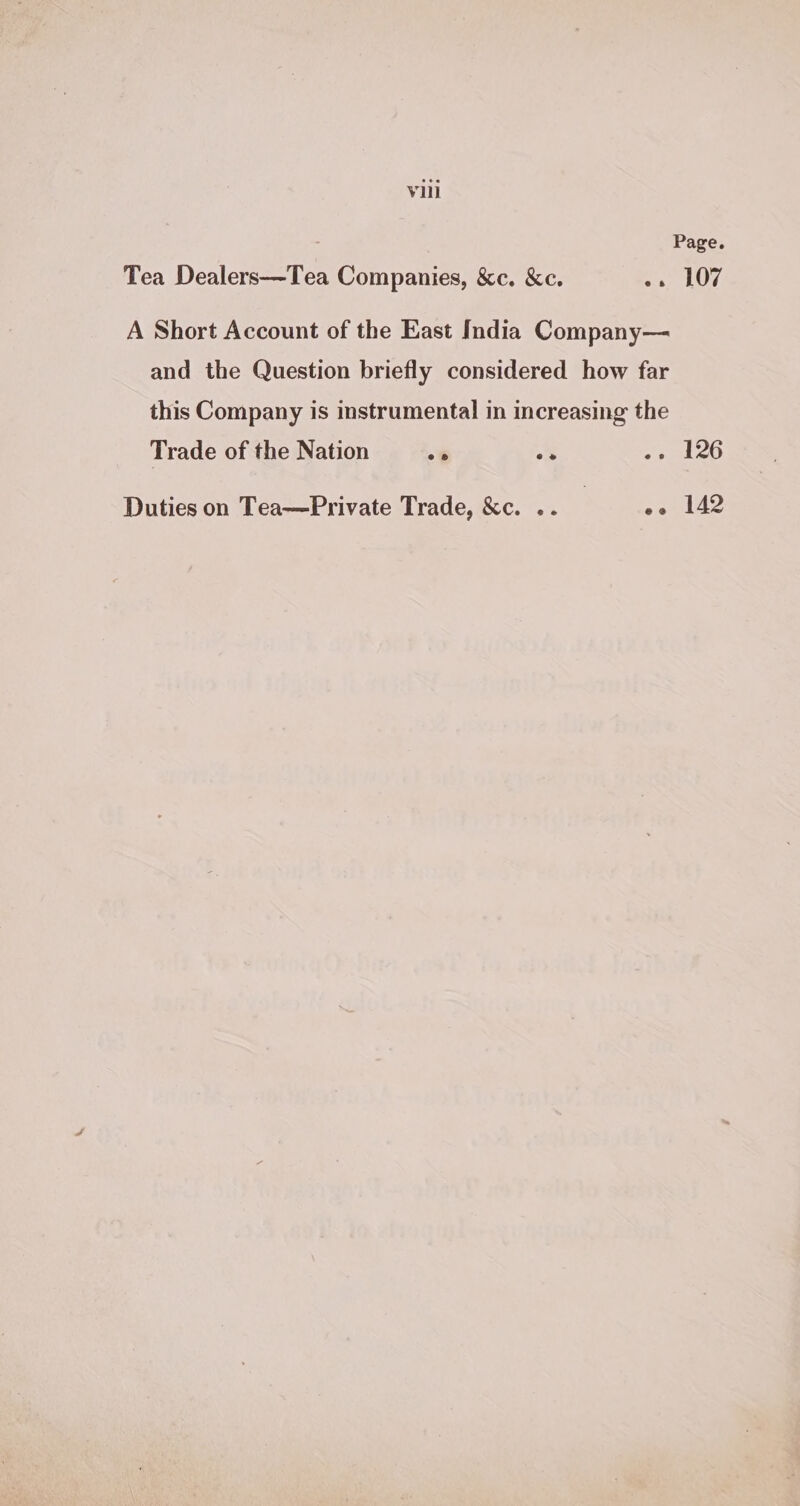 Vill Page. Tea Dealers—Tea Companies, &amp;c. &amp;c. «+ 107 A Short Account of the East India Company— and the Question briefly considered how far this Company is instrumental in increasing the Trade of the Nation -* os deo Duties on Tea—Private Trade, &amp;c. .. | oe 142