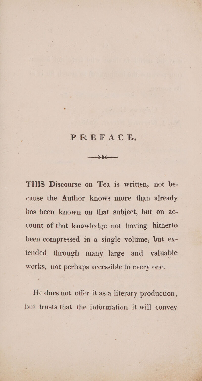 PREFACE — P&lt; THIS Discourse on Tea is written, not be- cause the Author knows more than already has been known on that subject, but on ac- count ef that knowledge not having hitherto been compressed in a single volume, but ex- tended through many large and valuable works, not perhaps accessible to every one. He does not offer it as a literary production, but trusts that the information it will convey