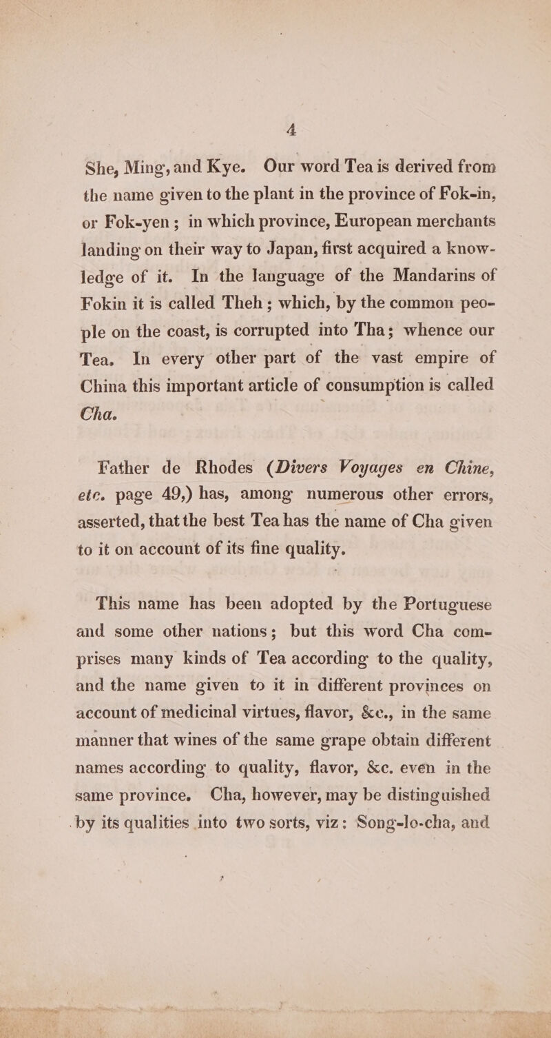 She, Ming, and Kye. Our word Tea is derived from the name given to the plant in the province of Fok-in, or Fok-yen; in which province, European merchants landing on their way to Japan, first acquired a know- ledge of it. In the language of the Mandarins of Fokin it is called Theh ; which, by the common peo- ple on the coast, is corrupted mto Tha; whence our Tea. In every other part of the vast empire of China this important article of consumption is called Cha. Father de Rhodes (Divers Voyages en Chine, etc. page 49,) has, among numerous other errors, asserted, that the best Tea has the name of Cha given to it on account of its fine quality. This name has been adopted by the Portuguese and some other nations; but this word Cha com- prises many kinds of Tea according to the quality, and the name given to it in different provinces on account of medicinal virtues, flavor, &amp;e., in the same manner that wines of the same grape obtain different names according to quality, flavor, &amp;c. even in the same province. Cha, however, may be distinguished