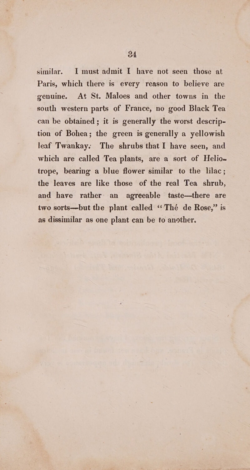 04 similar. I must admit I have not seen those at Paris, which there is every reason to believe are genuine. At St. Maloes and other towns in the south western parts of France, no good Black Tea’ can be obtained ; it is generally the worst descrip- tion of Bohea; the green is generally a yellowish leaf Twankay: The shrubs that I have seen, and which are called Tea plants, are a sort of Helio-w trope, bearing a blue flower similar to the lilac; the leaves are like those of the real Tea shrub, and have rather an agreeable taste—there are two sorts—but the plant called ‘‘Thé de Rose,” is as dissimilar as one plant can be to another.