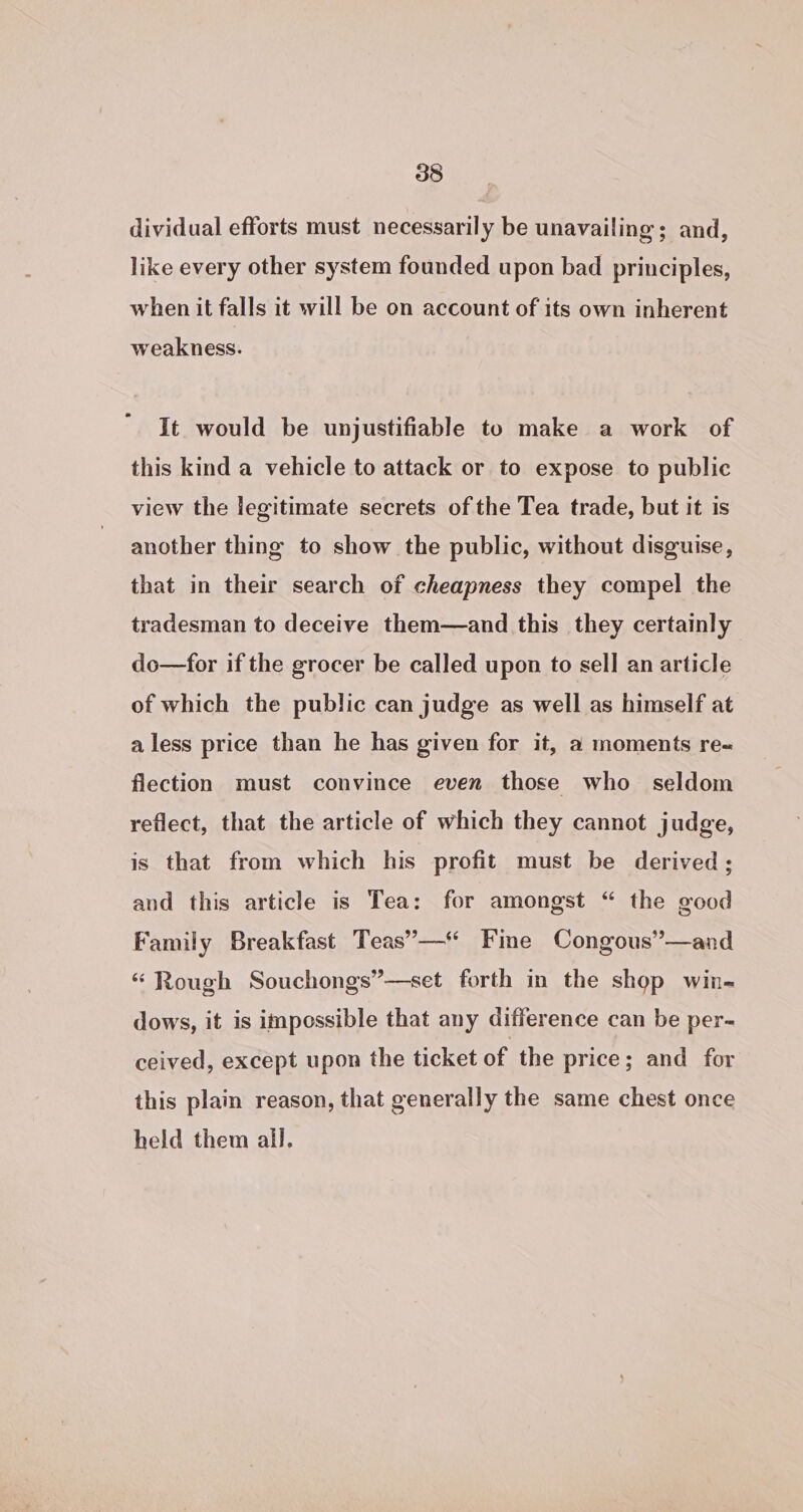 dividual efforts must necessarily be unavailing; and, like every other system founded upon bad principles, when it falls it will be on account of its own inherent weakness. It would be unjustifiable to make a work of this kind a vehicle to attack or to expose to public view the legitimate secrets of the Tea trade, but it is another thing to show the public, without disguise, that in their search of cheapness they compel the tradesman to deceive them—and this they certainly do—for if the grocer be called upon to sell an article of which the public can judge as well as himself at a less price than he has given for it, a moments re= flection must convince even those who seldom reflect, that the article of which they cannot judge, is that from which his profit must be derived; and this article is Tea: for amongst “ the good Family Breakfast Teas”’— Fine Congous”’—and “ Rough Souchongs”—set forth in the shop win- dows, it is impossible that any difference can be per- ceived, except upon the ticket of the price; and for this plain reason, that generally the same chest once held them all.