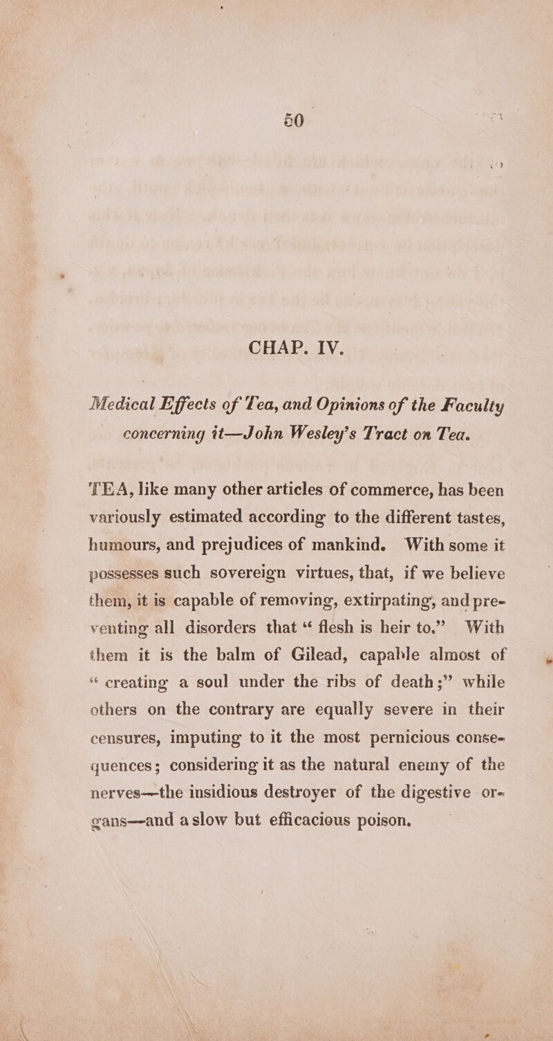 CHAP. IV. Medical Effects of Tea, and Opinions of the Faculty concerning tt—John Wesley’s Tract on Tea. ‘TEA, like many other articles of commerce, has been variously estimated according to the different tastes, humours, and prejudices of mankind. With some it possesses such sovereign virtues, that, if we believe them, it is capable of removing, extirpating’, and pre- venting all disorders that “ flesh is heir to.” With them it is the balm of Gilead, capable almost of “ creating a soul under the ribs of death;” while others on the contrary are equally severe in their censures, imputing to it the most pernicious conse-= quences; considering it as the natural enemy of the nerves—the insidious destroyer of the digestive or- gans—and aslow but efficacious poison.