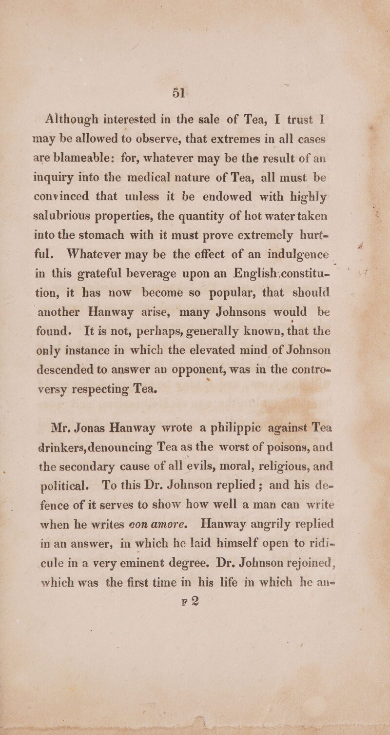 Although interested in the sale of Tea, I trust I may be allowed to observe, that extremes in all cases are blameable: for, whatever may be the result of an inquiry into the medical nature of Tea, all must be convinced that unless it be endowed with highly salubrious properties, the quantity of hot water taken into the stomach with it must prove extremely hurt- ful. Whatever may be the effect of an indulgence. in this grateful beverage upon an English.constitu- tion, it has now become so popular, that should another Hanway arise, many Johnsons would be found. It is not, perhaps, generally known, that the only instance in which the elevated mind of Johnson descended to answer an opponent, was in the contro= versy respecting Tea. : Mr. Jonas Hanway wrote a philippic against Tea drinkers,denouncing Tea as the worst of poisons, and the secondary cause of all evils, moral, religious, and political. To this Dr. Johnson replied ; and his de- fence of it serves to show how well a man can write when he writes con amore. Hanway angrily replied in an answer, in which he laid himself open to ridi~ cule in a very eminent degree. Dr. Johnson rejoined, which was the first time in his life in which he an- F2