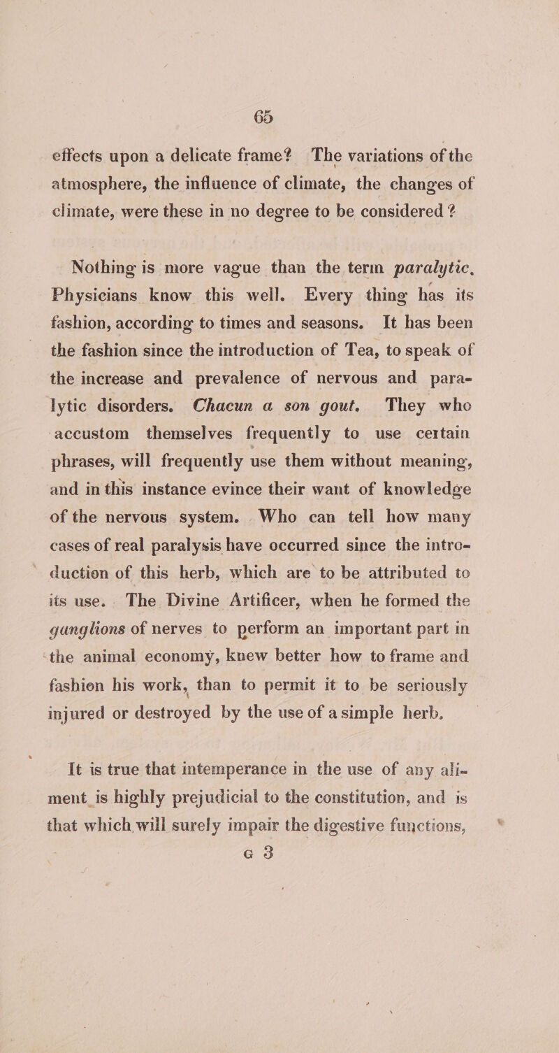 effects upon a delicate frame? The variations of the atmosphere, the influence of climate, the changes of climate, were these in no degree to be considered ? Nothing is more vague than the term paralytic, Physicians know this well. Every thing has its fashion, according to times and seasons. It has been the fashion since the introduction of Tea, to speak of the increase and prevalence of nervous and para- lytic disorders. Chacun a son gout. They who accustom themselves frequently to use certain phrases, will frequently use them without meaning, and in this instance evince their want of knowledge of the nervous system. Who can tell how many cases of real paralysis have occurred since the intro- duction of this herb, which are to be attributed to its use. The Divine Artificer, when he formed the ganglions of nerves to perform an important part in ‘the animal economy, knew better how to frame and fashien his work, than to permit it to be seriously injured or ee by the use of a simple herb. It is true that intemperance in the use of any ali- ment_is highly prejudicial to the constitution, and is that which will surely impair the digestive functions, G3