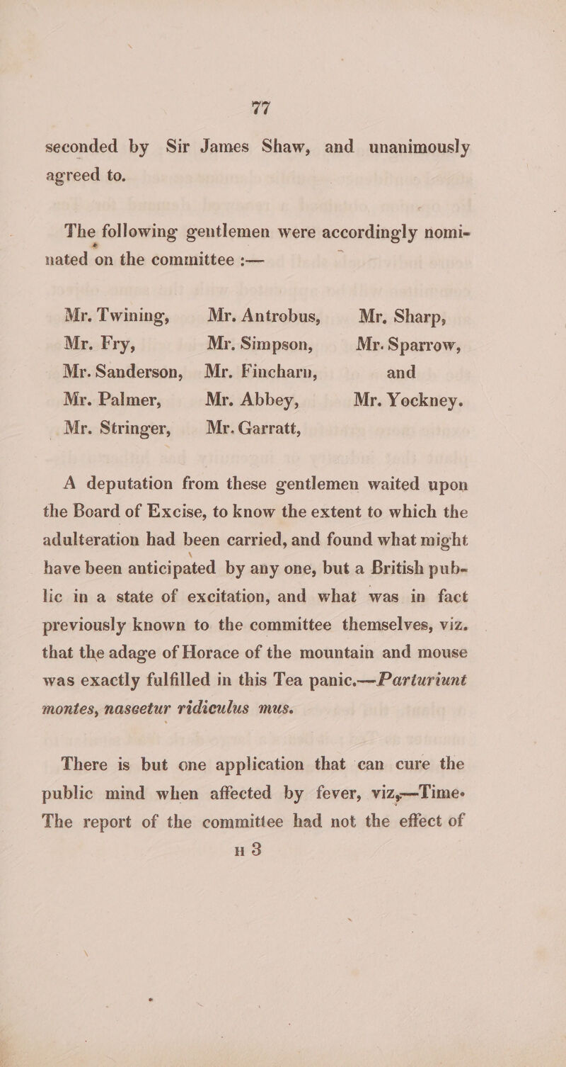 ¢7 seconded by Sir James Shaw, and unanimously agreed to. The following gentlemen were accordingly nomi-~ nated on the committee :— Mr. Twining, Mr. Antrobus, Mr, Sharp, Mr. Fry, Mr, Simpson, Mr. Sparrow, Mr. Sanderson, Mr. Fincharn, and Mr. Palmer, Mr. Abbey, Mr. Yockney. _ Mr. Stringer, Mr. Garratt, A deputation from these gentlemen waited upon the Board of Excise, to know the extent to which the adulteration had been carried, and found what might _ have been anticipated by any one, but a British pub- lic in a state of excitation, and what was in fact previously known to the committee themselves, viz. that the adage of Horace of the mountain and mouse was exactly fulfilled in this Tea panic.—Parturiunt montes, naseetur ridiculus mus. There is but one application that can cure the public mind when affected by fever, vizy—Time- The report of the committee had not the effect of HS