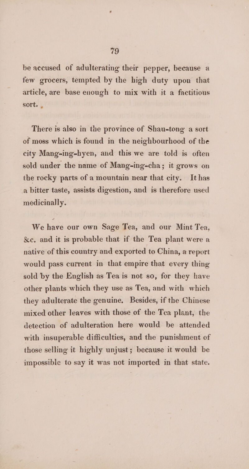 be accused of adulterating their pepper, because a few grocers, tempted by the high duty upon that article, are base enough to mix with it a factitious sort. . There is also in the province of Shau-tong a sort of moss which is found in the neighbourhood of the city Mang-ing-hyen, and this we are told is often sold under the name of Mang-ing-cha; it grows on the rocky parts of a mountain near that city. It has a bitter taste, assists digestion, and is therefore used medicinally. We have our own Sage Tea, and our Mint Tea, &amp;c. and it is probable that if the Tea plant were a native of this country and exported to China, a report would pass current in that empire that every thing sold by the English as Tea is not so, for they have other plants which they use as Tea, and with which they adulterate the genuine. Besides, if the Chinese mixed other leaves with those of the Tea plant, the detection of adulteration here would be attended with insuperable difficulties, and the punishment of those selling it highly unjust; because it would be impossible to say it was not imported in that state.