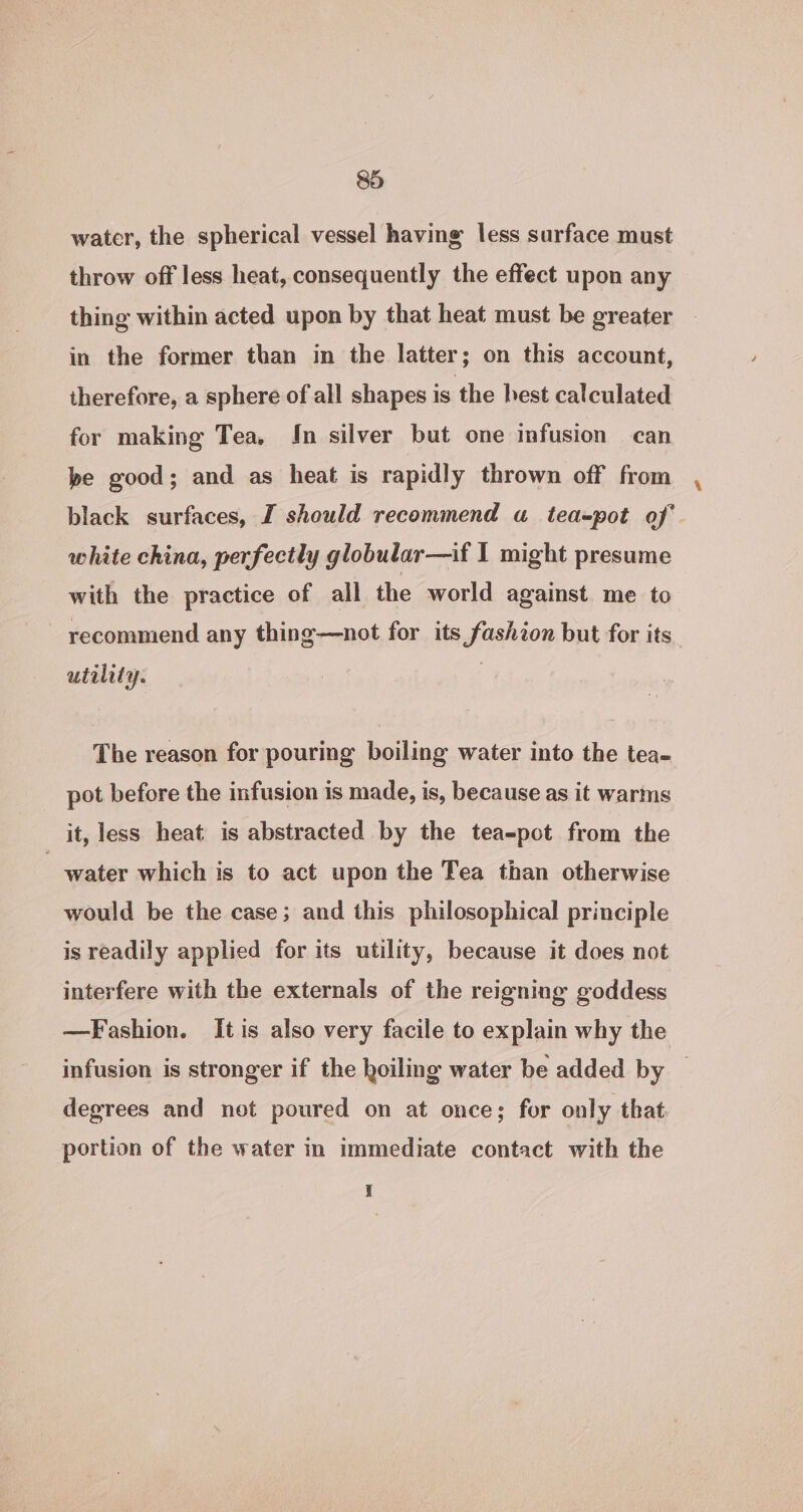 water, the spherical vessel having less surface must throw off less heat, consequently the effect upon any thing within acted upon by that heat must be greater in the former than in the latter; on this account, therefore, a sphere of all shapes is the hest calculated for making Tea, In silver but one infusion can be good; and as heat is rapidly thrown off from black surfaces, I should recommend a tea-pot of white china, perfectly globular—if I might presume with the practice of all the world against me to recommend any thing—not for its fashion but for its. utility. The reason for pouring boiling water into the tea- pot before the infusion is made, is, because as it warms it, less heat is abstracted by the tea-pot from the water which is to act upon the Tea than otherwise would be the case; and this philosophical principle is readily applied for its utility, because it does not interfere with the externals of the reigning goddess —Fashion. It is also very facile to explain why the infusion is stronger if the hoiling water be added by — degrees and net poured on at once; for only that portion of the water in immediate contact with the i