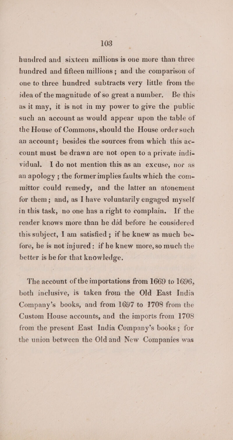 hundred and sixteen millions is one more than three hundred and fifteen millions; and the comparison of one to three hundred subtracts very little from the idea of the magnitude of so great anumber. Be this as it may, it is not in my power to give the public such an account as would appear upon the table of the House of Commons, should the House order such an account; besides the sources from which this ac- count must be drawn are not open to a private indi- vidual. Ido not mention this as an excuse, nor as an apology ; the former implies faults which the com- mittor could remedy, and the latter an atonement for them; and, as I have voluntarily engaged myself in this task, no one has aright to complain. If the reader knows more than he did before he considered this subject, I am satisfied ; if he knew as much be- fore, he is not injured: if he knew more, so much the better is he for that knowledge. The account of the importations from 1669 to 1696, both inclusive, is taken from the Old East India Company’s books, and from 1697 to 1708 from the Custom House accounts, and the imports from 1708 from the present East India Company’s books; for the union between the Old and New Companies was