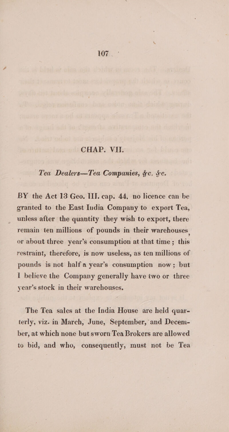 CHAP. VII. Fea Dealers—Tea Companies, &amp;c, Se. BY the Act 13 Geo. III. cap. 44, no licence can be granted to the East India Company to export Tea, unless after the quantity they wish to export, there remain ten millions of pounds in their warehouses. or about three year’s consumption at that time ; this restraint, therefore, is now useless, as ten millions of pounds is not halfa year’s consumption now; but I believe the Company generally have two or three year’s stock in their warehouses, The Tea sales at the India House are held quar- terly, viz. in March, June, September, and Decem- ber, at which none but sworn Tea Brokers are allowed to bid, and who, consequently, must not be Tea