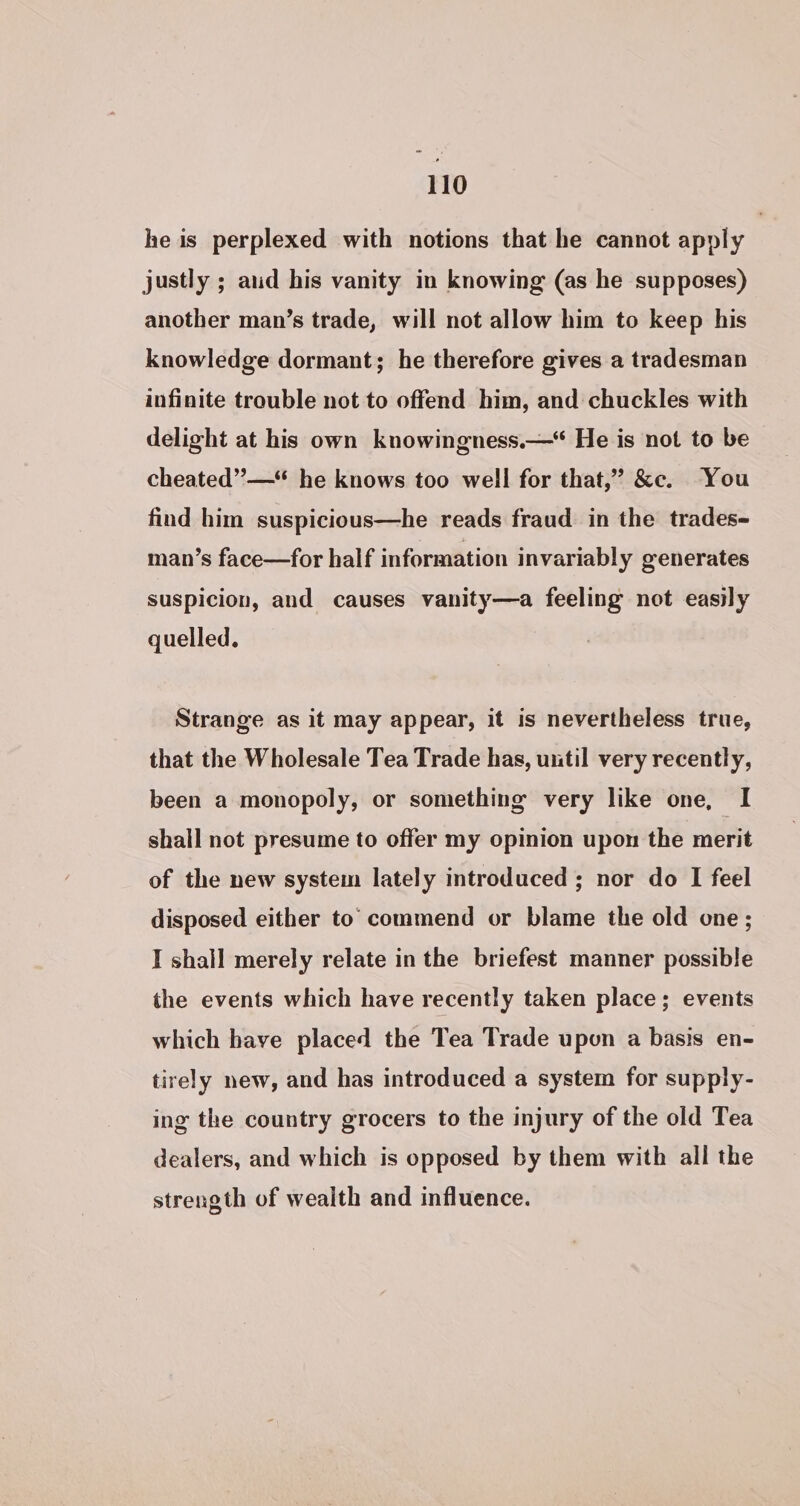 he is perplexed with notions that he cannot apply justly ; aud his vanity in knowing (as he supposes) another man’s trade, will not allow him to keep his knowledge dormant; he therefore gives a tradesman infinite trouble not to offend him, and chuckles with delight at his own knowingness.—* He is not to be cheated”—* he knows too well for that,’ &amp;c. You find him suspicious—he reads fraud in the trades- man’s face—for half information invariably generates suspicion, and causes vanity—a feeling not easily quelled. Strange as it may appear, it is nevertheless true, that the Wholesale Tea Trade has, util very recently, been a monopoly, or something very like one, I shall not presume to offer my opinion upon the merit of the new system lately introduced; nor do I feel disposed either to commend or blame the old one ; I shall merely relate in the briefest manner possible the events which have recently taken place; events which have placed the Tea Trade upon a basis en- tirely new, and has introduced a system for supply- ing the country grocers to the injury of the old Tea dealers, and which is opposed by them with all the strength of wealth and influence.