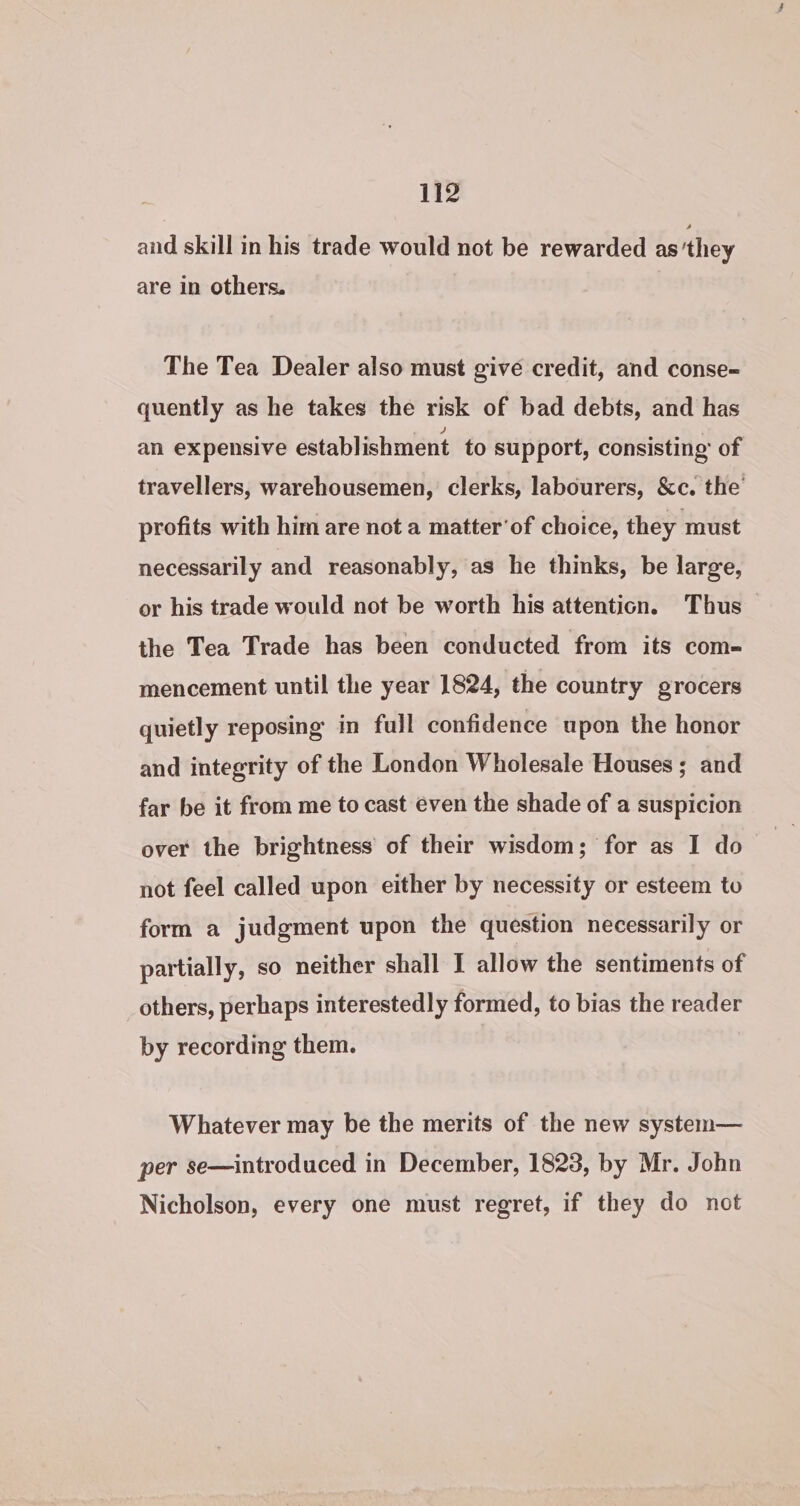 and skill in his trade would not be rewarded as’they are in others. The Tea Dealer also must give credit, and conse- quently as he takes the risk of bad debts, and has an expensive establishment. to support, consisting’ of travellers, warehousemen, clerks, labourers, &amp;c. the profits with him are not a matter’ of choice, they must necessarily and reasonably, as he thinks, be large, or his trade would not be worth his attention. Thus the Tea Trade has been conducted from its com- mencement until the year 1824, the country grocers quietly reposing in full confidence upon the honor and integrity of the London Wholesale Houses ; and far be it from me to cast even the shade of a suspicion over the brightness of their wisdom; for as I do not feel called upon either by necessity or esteem to form a judgment upon the question necessarily or partially, so neither shall I allow the sentiments of others, perhaps interestedly formed, to bias the reader by recording them. Whatever may be the merits of the new system— per se—introduced in December, 1823, by Mr. John Nicholson, every one must regret, if they do not