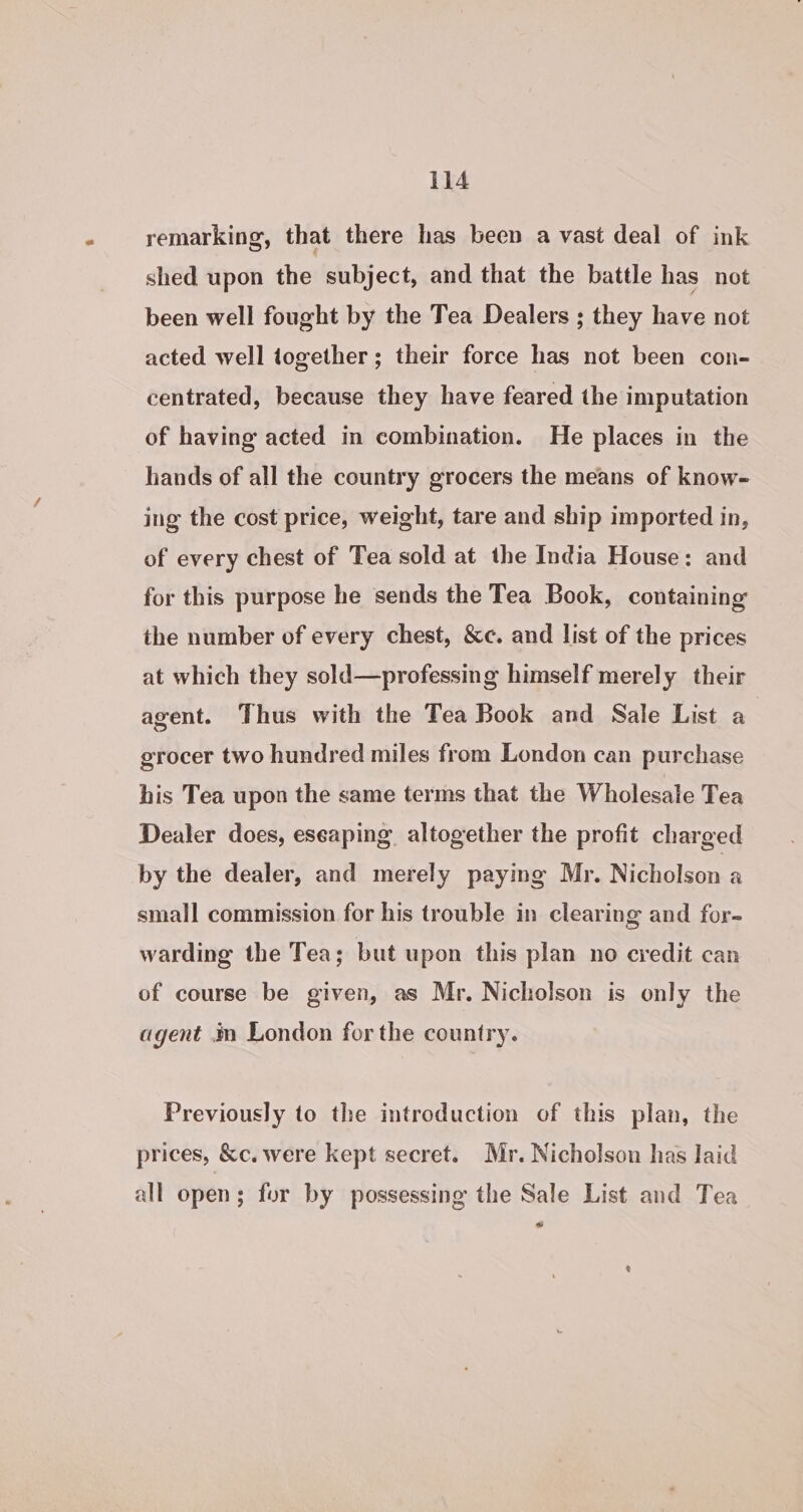 remarking, that there has been a vast deal of ink shed upon the subject, and that the battle has not been well fought by the Tea Dealers ; they have not acted well together; their force has not been con- centrated, because they have feared the imputation of having acted in combination. He places in the hands of all the country grocers the means of know- ing the cost price, weight, tare and ship imported in, of every chest of Tea sold at the India House: and for this purpose he sends the Tea Book, containing the number of every chest, &amp;c. and list of the prices at which they sold—professing himself merely their agent. Thus with the Tea Book and Sale List a grocer two hundred miles from London can purchase his Tea upon the same terms that the Wholesale Tea Dealer does, eseaping, altogether the profit charged by the dealer, and merely paying Mr. Nicholson a small commission for his trouble in clearing and for- warding the Tea; but upon this plan no credit can of course be given, as Mr. Nicholson is only the agent im London for the country. Previously to the introduction of this plan, the prices, &amp;c. were kept secret. Mr. Nicholson has laid all open; for by possessing the Sale List and Tea a