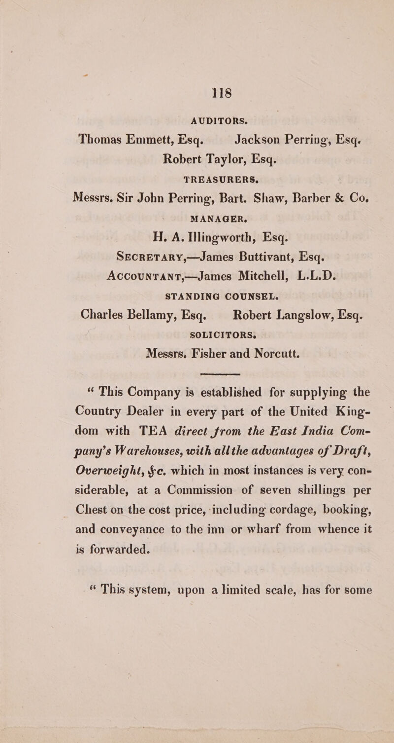 AUDITORS. Thomas Emmett, Esq. Jackson Perring, Esq. Robert Taylor, Esq. TREASURERS, Messrs. Sir John Perring, Bart. Shaw, Barber &amp; Co. MANAGER. H. A. Illingworth, Esq. SECRETARY,—James Buttivant, Esq. AccouNTANT,—James Mitchell, L.L.D. | STANDING COUNSEL. Charles Bellamy, Esq. Robert Langslow, Esq. SOLICITORS. Messrs. Fisher and Norcutt. “ This Company is established for supplying the Country Dealer in every part of the United King- dom with TEA direct from the East India Com- pany’s Warehouses, with allthe advantages of Draft, Overweight, §c. which in most instances is very con- siderable, at a Commission of seven shillings per _ Chest on the cost price, including cordage, booking, and conveyance to the inn or wharf from whence it is forwarded. “ This system, upon a limited scale, has for some