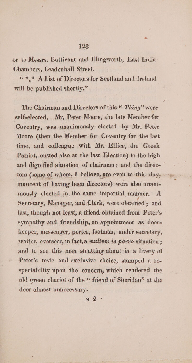 or to Messrs. Buttivant and Illingworth, East India Chambers, Leadenhall Street. « * * A List of Directors for Scotland and Ireland will be published shortly.” The Chairman and Directors of this “ Thing” were self-elected. Mr. Peter Moore, the late Member for Coventry, was unanimously elected by Mr. Peter Moore (then the Member for Coventry for the last time, and colleague with Mr. Ellice, the Greek Patriot, ousted also at the last Election) to the high and dignified situation of chairman; and the direc~ innocent of. haying been directors) were also unani- mously elected in the same impartial manner, A Secretary, Manager, and Clerk, were obtained ; and last, though not least, a friend obtained from ‘Peter’s sympathy and friendship, an appoimtment as door-~ keeper, messenger, porter, footman, under secretary, waiter, overseer, in fact,a multum in parvo situation : and to see this man strutting about in a livery of Peter’s taste and exclusive choice, stamped a re- spectability upon the concern, which rendered the old green chariot of the “ friend of Sheridan” at the door almost unnecessary. M 2 ©