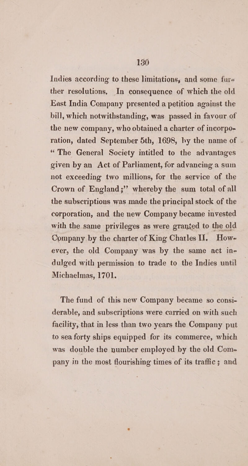 Indies according to these limitations, and some fure ther resolutions, In consequence of which the old East India Company presented a petition against the bill, which notwithstanding, was passed in favour of the new company, who obtained a charter of incorpo- ration, dated September 5th, 1698, by the name of - “The General Society intitled to the advantages given by an Act of Parliament, for advancing a sum not exceeding two millions, for the service of the Crown of England;’’ whereby the sum total of all the subscriptions was made the principal stock of the corporation, and the new Company became invested with the same privileges as were granted to the old Company by the charter of King Charles IT, How- ever, the old Company was by the same act in- dulged with permission to trade to the Indies until Michaelmas, 1701. The fund of this new Company became so consi- | derable, and subscriptions were carried on with such facility, that in less than two years the Company put to sea forty ships equipped for its commerce, which was double the number employed by the old Com- pany in the most flourishing times of its traffic; and